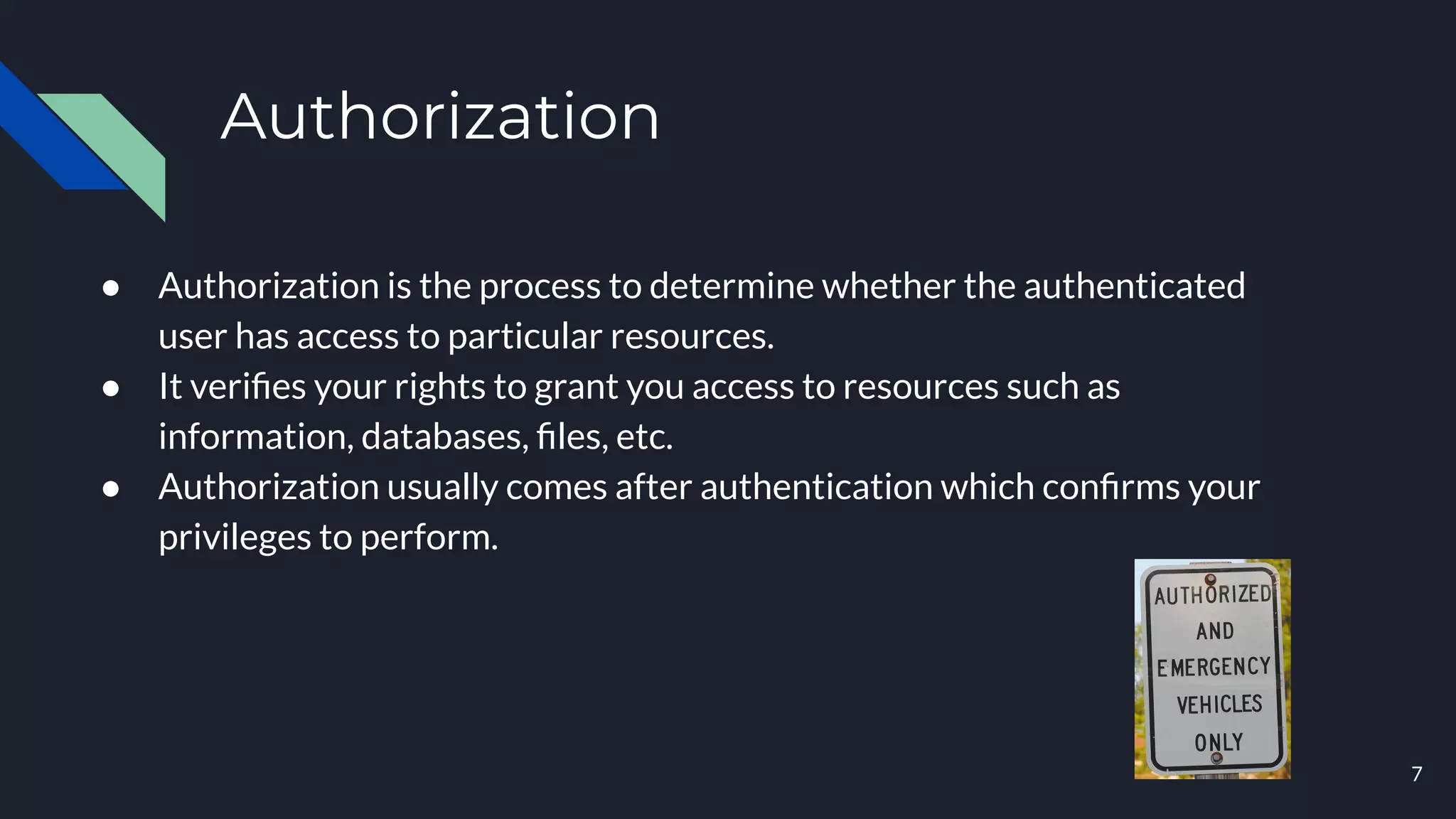 Authorization
● Authorization is the process to determine whether the authenticated
user has access to particular resources.
● It veriﬁes your rights to grant you access to resources such as
information, databases, ﬁles, etc.
● Authorization usually comes after authentication which conﬁrms your
privileges to perform.
7
 