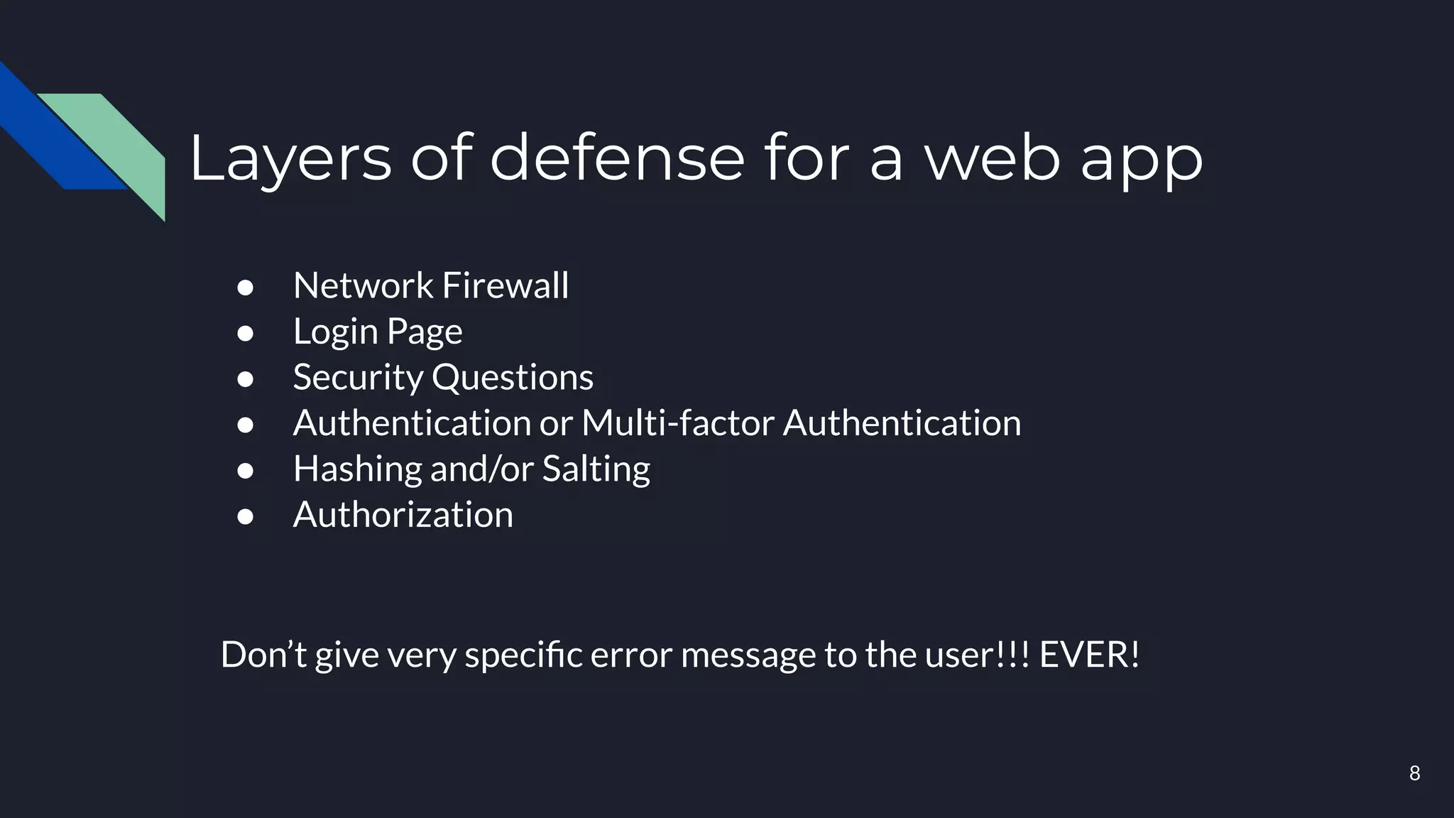 Layers of defense for a web app
8
● Network Firewall
● Login Page
● Security Questions
● Authentication or Multi-factor Authentication
● Hashing and/or Salting
● Authorization
Don’t give very speciﬁc error message to the user!!! EVER!
 