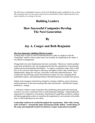 The following is a highlighted summary of the book, Building Leaders, published by Jossey-Bass.
The statements below are key points of the book as determined by James Altfeld and have been
made available at no charge to the user.
Building Leaders
How Successful Companies Develop
The Next Generation
By
Jay A. Conger and Beth Benjamin
The New Imperative: Building Effective Leaders
Looking back in light of current leadership theories, today we might say that the
“leadership” studies in those earlier years was in reality not leadership at all; rather, it
was effective management.
Change had to be more fundamental and more systematic. Moreover, it had to produce
results that satisfied not only top management but also the expectations of increasingly
sophisticated and demanding shareholders. To regain a competitive edge, firms would
have to do a lot more than improve efficiency and tighten control, they would have to
fundamentally change the way they viewed the world and conducted business. This
would mean transforming systems that had been in place for years, changing firmly
established cultures, and modifying behavior that had long been rewarded with success.
Indeed, most managers remained too steeped in company traditions, power structures,
and bureaucracies to advocate anything other than incremental—and therefore largely
ineffective—change.
…it became evident to many researchers that establishing clear goals and structuring
incentives was only a small part of the overall leadership challenge. Understanding the
organization’s competitive environment, identifying the capabilities needed to compete,
and taking appropriate actions to transform the organization’s environment in favorable
ways is what leadership was now about.
Leadership would not be needed throughout the organization. Only with a strong
cadre of leaders—strategically adept and interpersonally skilled—would change of
the scope and magnitude needed to transform a major corporation be possible.
 