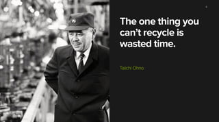 The one thing you
can’t recycle is
wasted time.
Taiichi Ohno
6
 