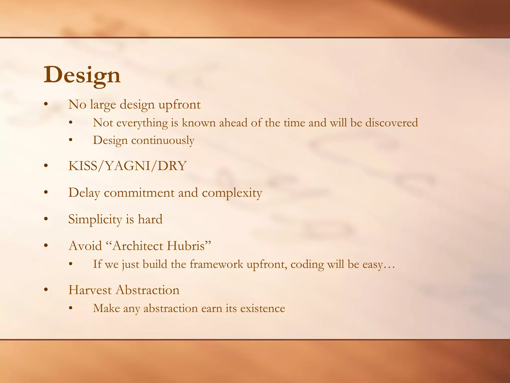 Design No large design upfront Not everything is known ahead of the time and will be discovered Design continuously KISS/YAGNI/DRY Delay commitment and complexity Simplicity is hard Avoid “Architect Hubris” If we just build the framework upfront, coding will be easy… Harvest Abstraction Make any abstraction earn its existence 