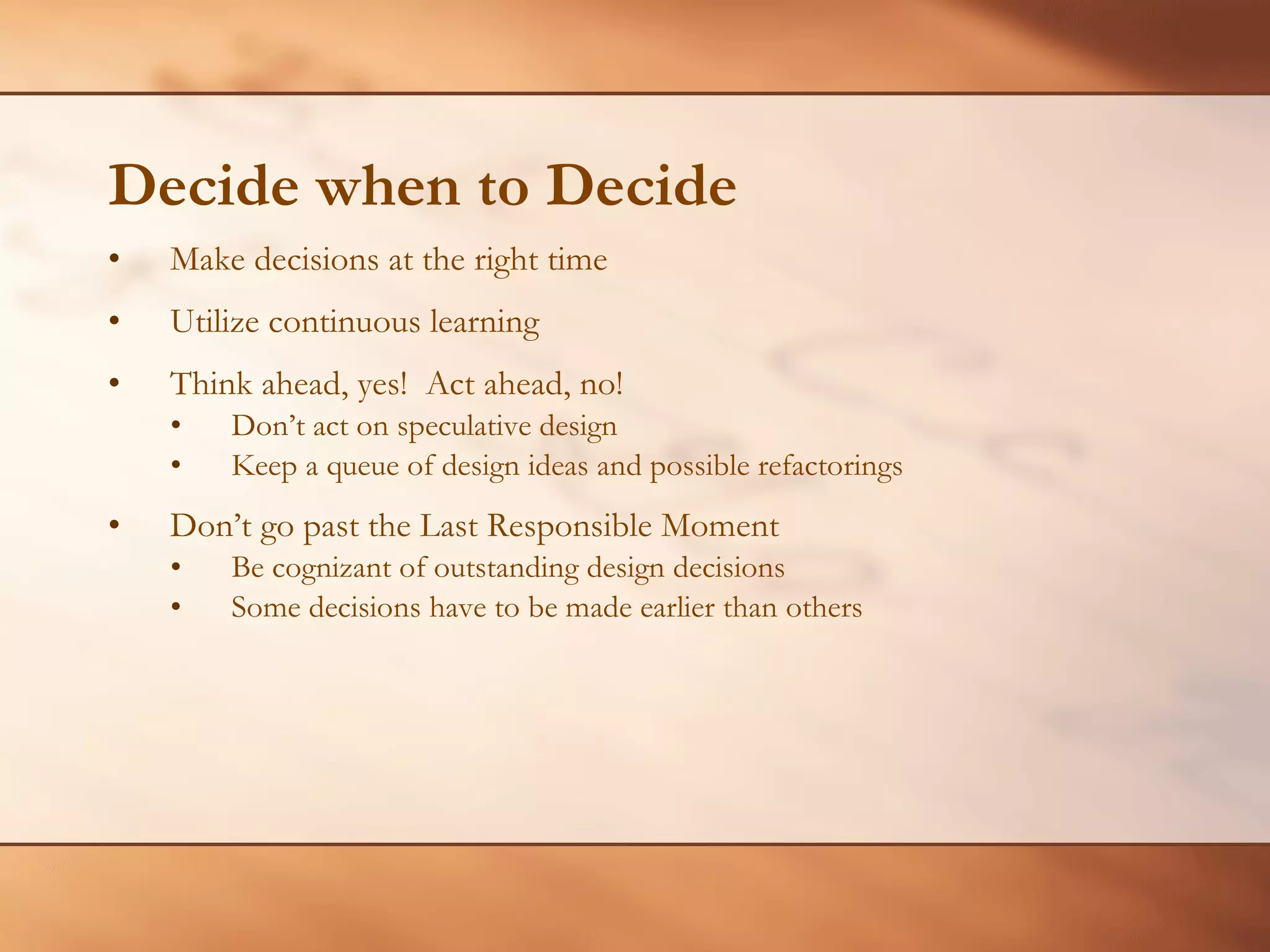 Decide when to Decide Make decisions at the right time Utilize continuous learning Think ahead, yes!  Act ahead, no! Don’t act on speculative design  Keep a queue of design ideas and possible refactorings Don’t go past the Last Responsible Moment Be cognizant of outstanding design decisions Some decisions have to be made earlier than others 