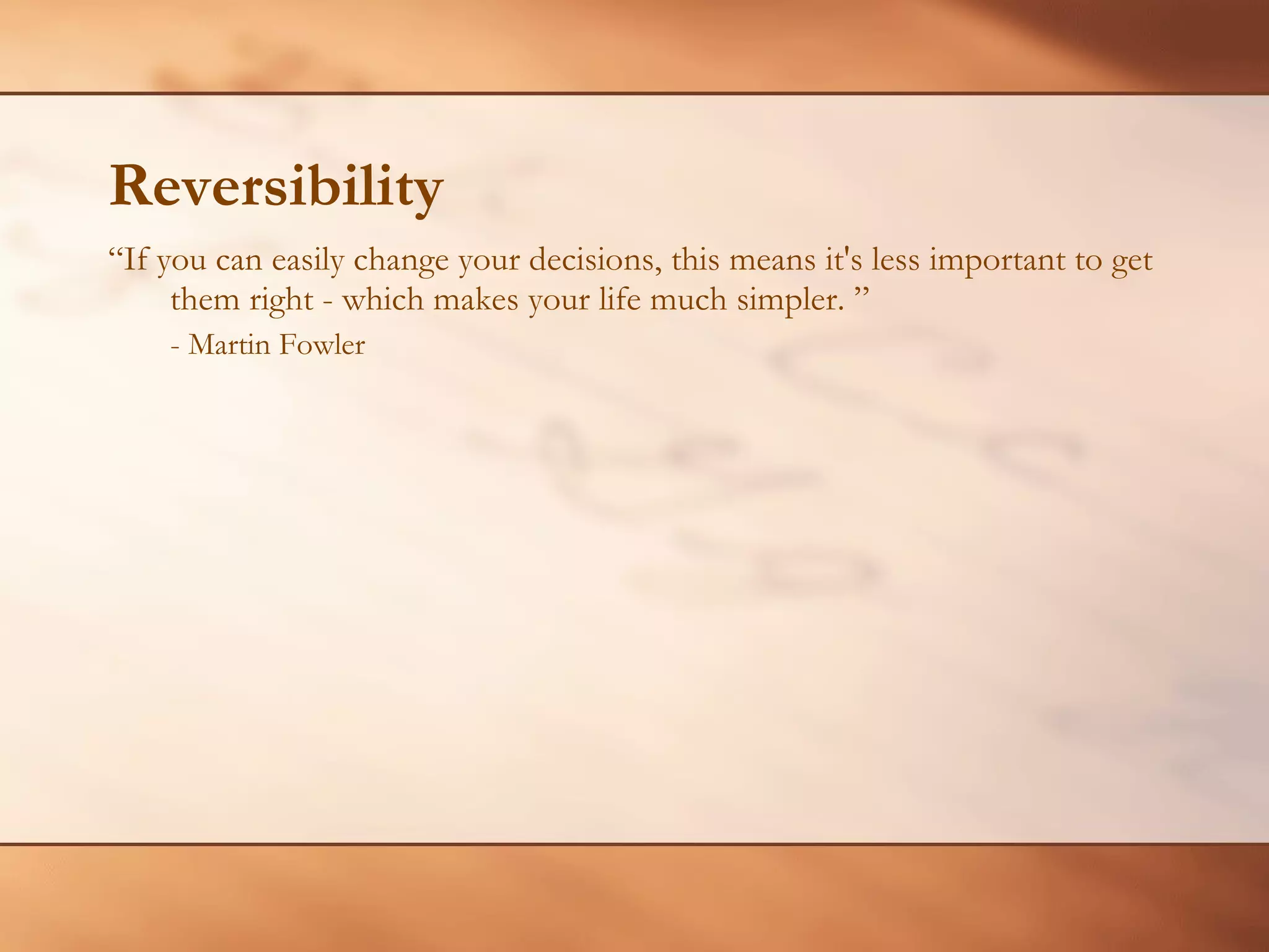 Reversibility “ If you can easily change your decisions, this means it's less important to get them right - which makes your life much simpler. ” - Martin Fowler 