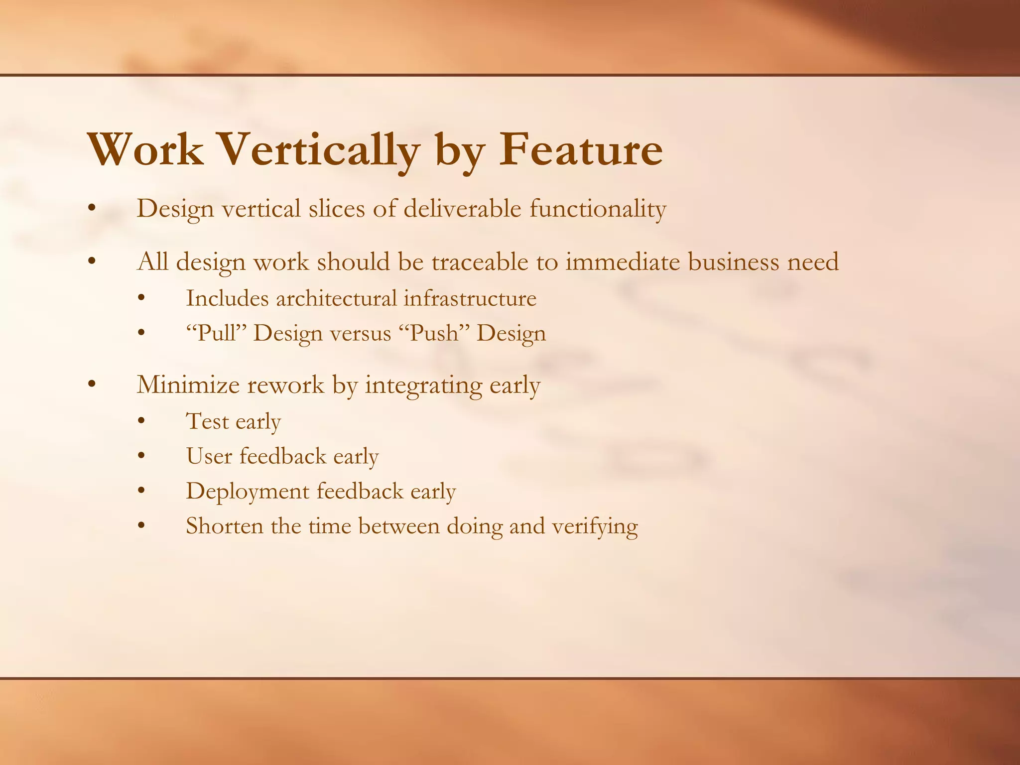 Work Vertically by Feature Design vertical slices of deliverable functionality All design work should be traceable to immediate business need Includes architectural infrastructure “ Pull” Design versus “Push” Design Minimize rework by integrating early Test early User feedback early Deployment feedback early Shorten the time between doing and verifying 
