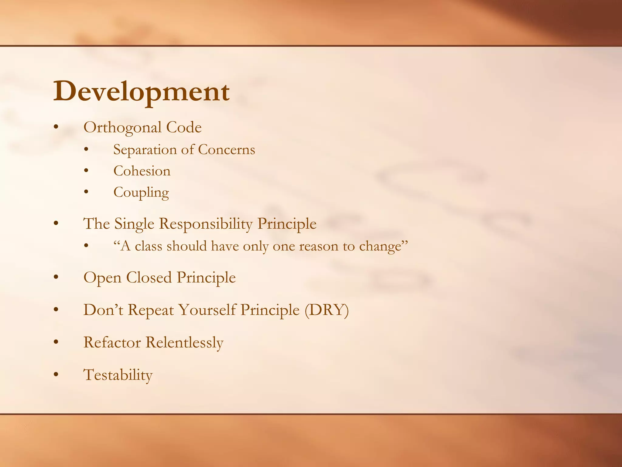 Development Orthogonal Code Separation of Concerns Cohesion  Coupling The Single Responsibility Principle “ A class should have only one reason to change”  Open Closed Principle Don’t Repeat Yourself Principle (DRY) Refactor Relentlessly Testability 