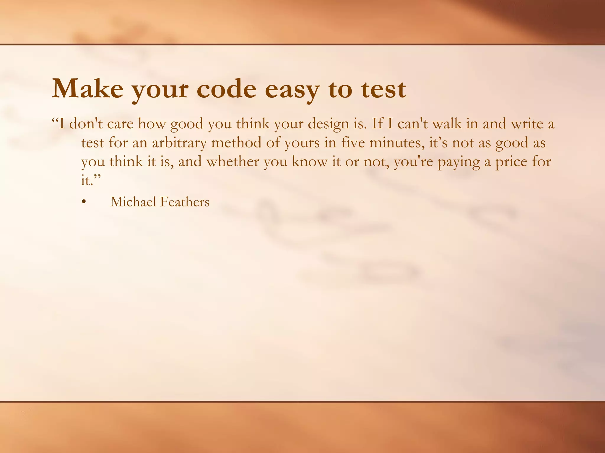 Make your code easy to test “ I don't care how good you think your design is. If I can't walk in and write a test for an arbitrary method of yours in five minutes, it’s not as good as you think it is, and whether you know it or not, you're paying a price for it.” Michael Feathers 