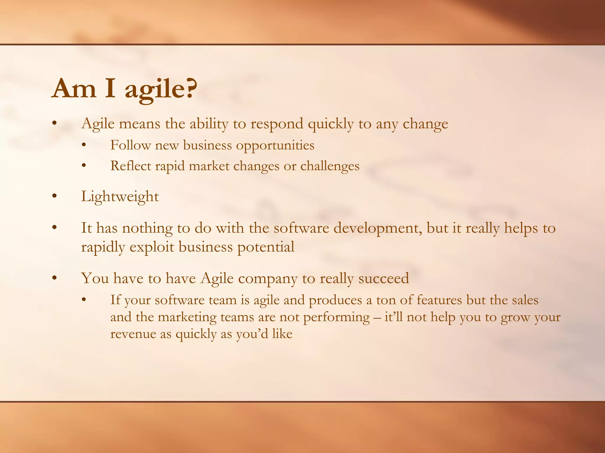 Am I agile? Agile means the ability to respond quickly to any change Follow new business opportunities Reflect rapid market changes or challenges Lightweight It has nothing to do with the software development, but it really helps to rapidly exploit business potential You have to have Agile company to really succeed If your software team is agile and produces a ton of features but the sales and the marketing teams are not performing – it’ll not help you to grow your revenue as quickly as you’d like 