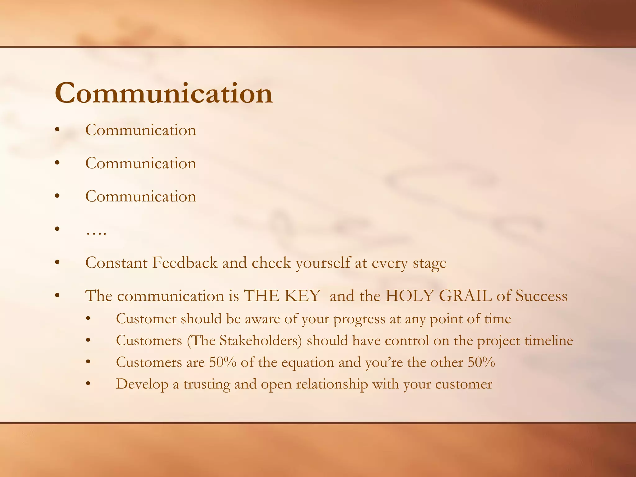 Communication Communication Communication Communication … . Constant Feedback and check yourself at every stage The communication is THE KEY  and the HOLY GRAIL of Success Customer should be aware of your progress at any point of time Customers (The Stakeholders) should have control on the project timeline Customers are 50% of the equation and you’re the other 50% Develop a trusting and open relationship with your customer 