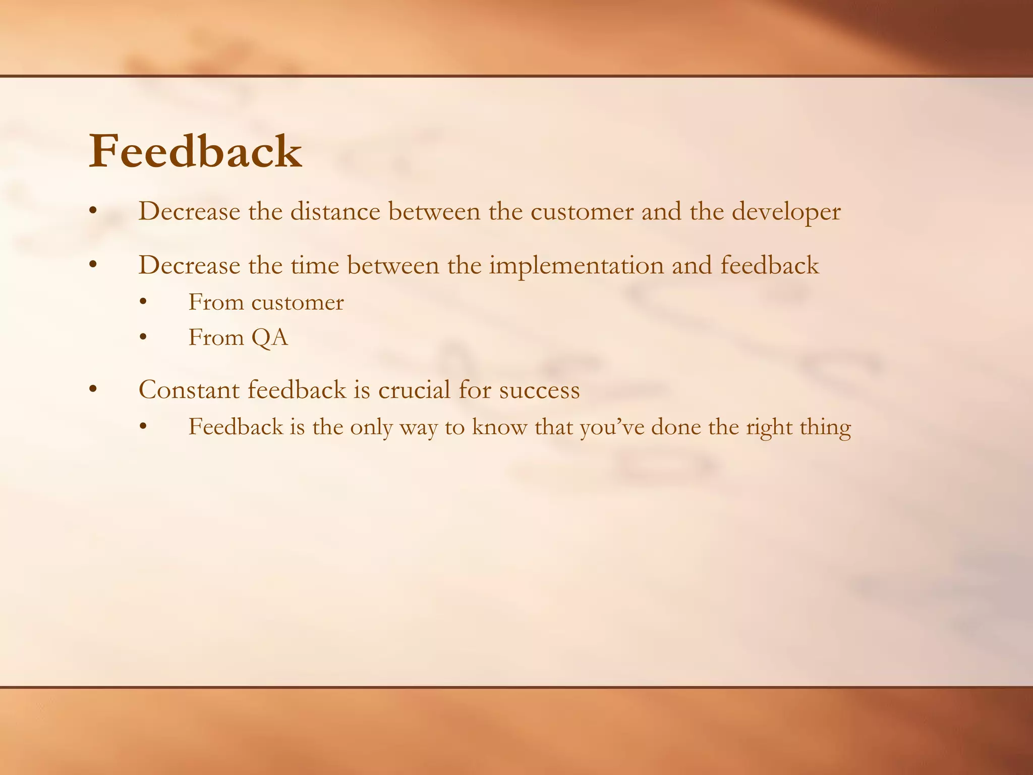 Feedback Decrease the distance between the customer and the developer Decrease the time between the implementation and feedback From customer From QA Constant feedback is crucial for success Feedback is the only way to know that you’ve done the right thing 