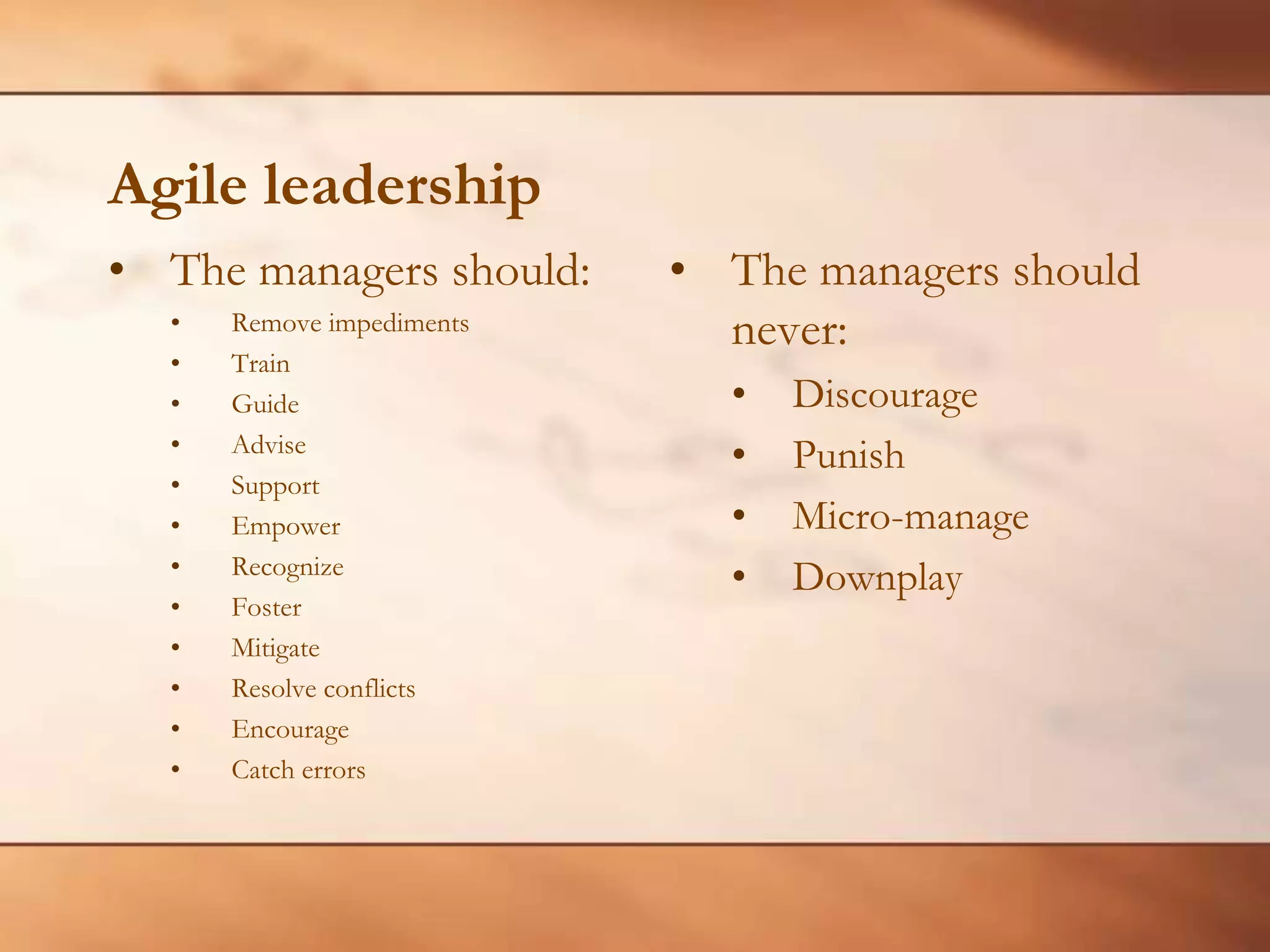 Agile leadershipThe managers should:Remove impediments Train Guide Advise Support Empower Recognize Foster Mitigate Resolve conflicts Encourage Catch errors The managers should never:Discourage Punish Micro-manage Downplay 