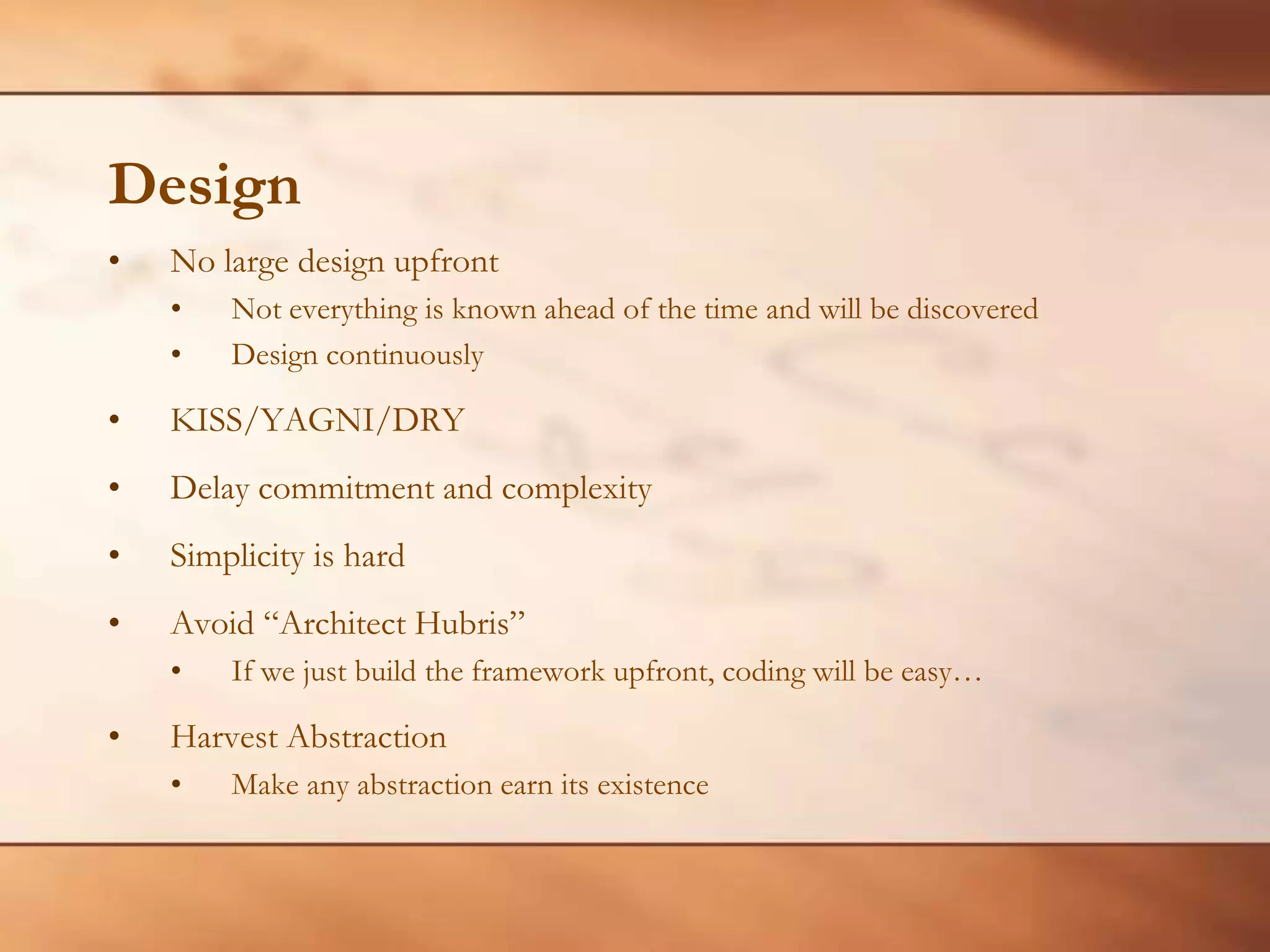 DesignNo large design upfrontNot everything is known ahead of the time and will be discoveredDesign continuouslyKISS/YAGNI/DRYDelay commitment and complexitySimplicity is hardAvoid “Architect Hubris”If we just build the framework upfront, coding will be easy…Harvest AbstractionMake any abstraction earn its existence