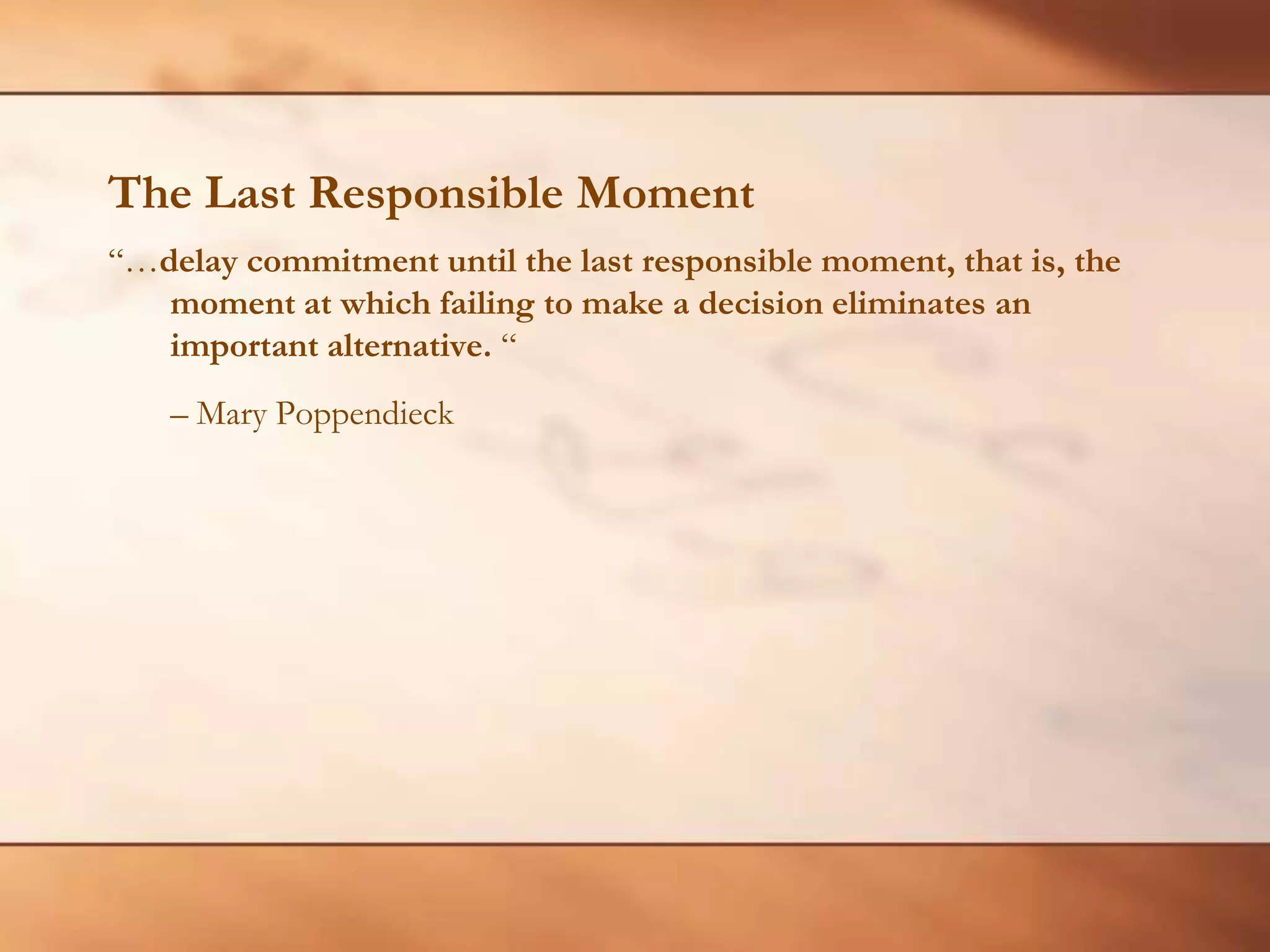 The Last Responsible Moment“…delay commitment until the last responsible moment, that is, the moment at which failing to make a decision eliminates an important alternative. “ 	– Mary Poppendieck