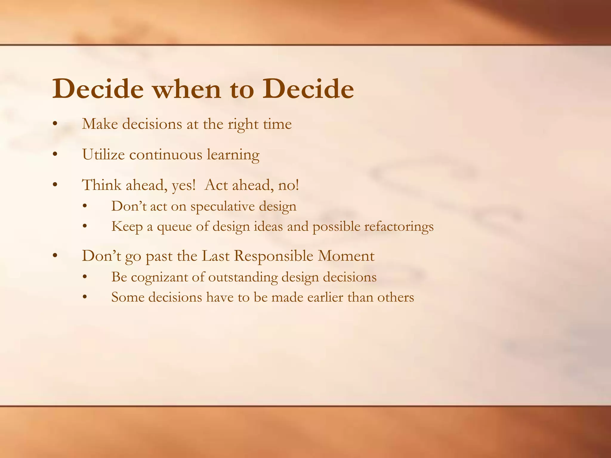 Decide when to DecideMake decisions at the right timeUtilize continuous learningThink ahead, yes!  Act ahead, no!Don’t act on speculative design Keep a queue of design ideas and possible refactoringsDon’t go past the Last Responsible MomentBe cognizant of outstanding design decisionsSome decisions have to be made earlier than others