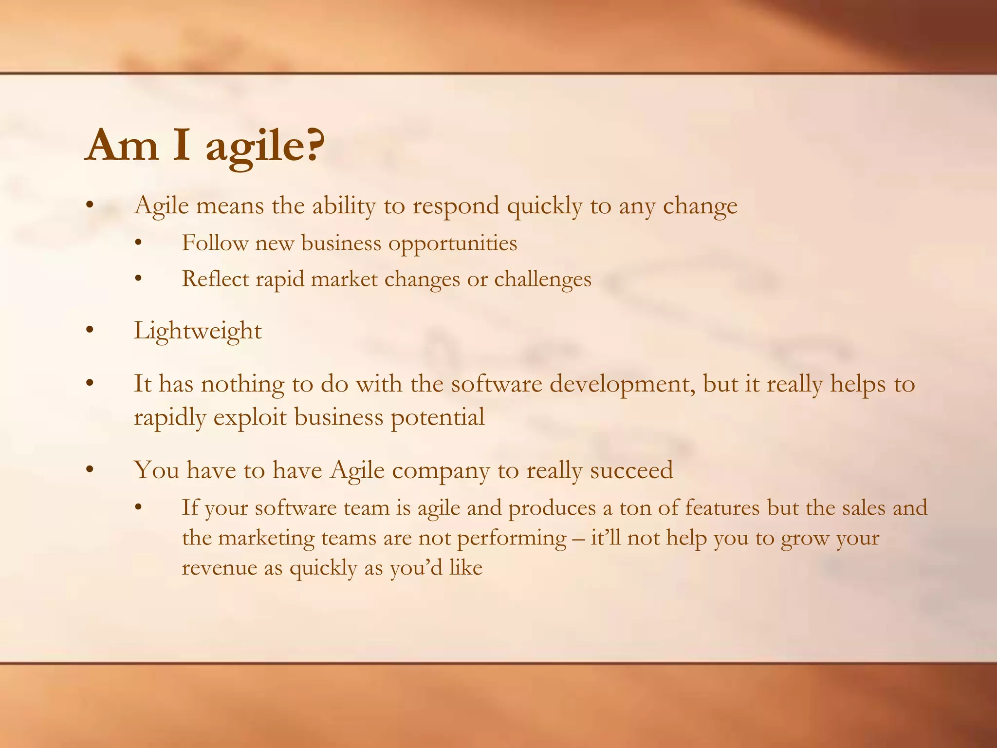 Am I agile?Agile means the ability to respond quickly to any changeFollow new business opportunitiesReflect rapid market changes or challengesLightweightIt has nothing to do with the software development, but it really helps to rapidly exploit business potentialYou have to have Agile company to really succeedIf your software team is agile and produces a ton of features but the sales and the marketing teams are not performing – it’ll not help you to grow your revenue as quickly as you’d like