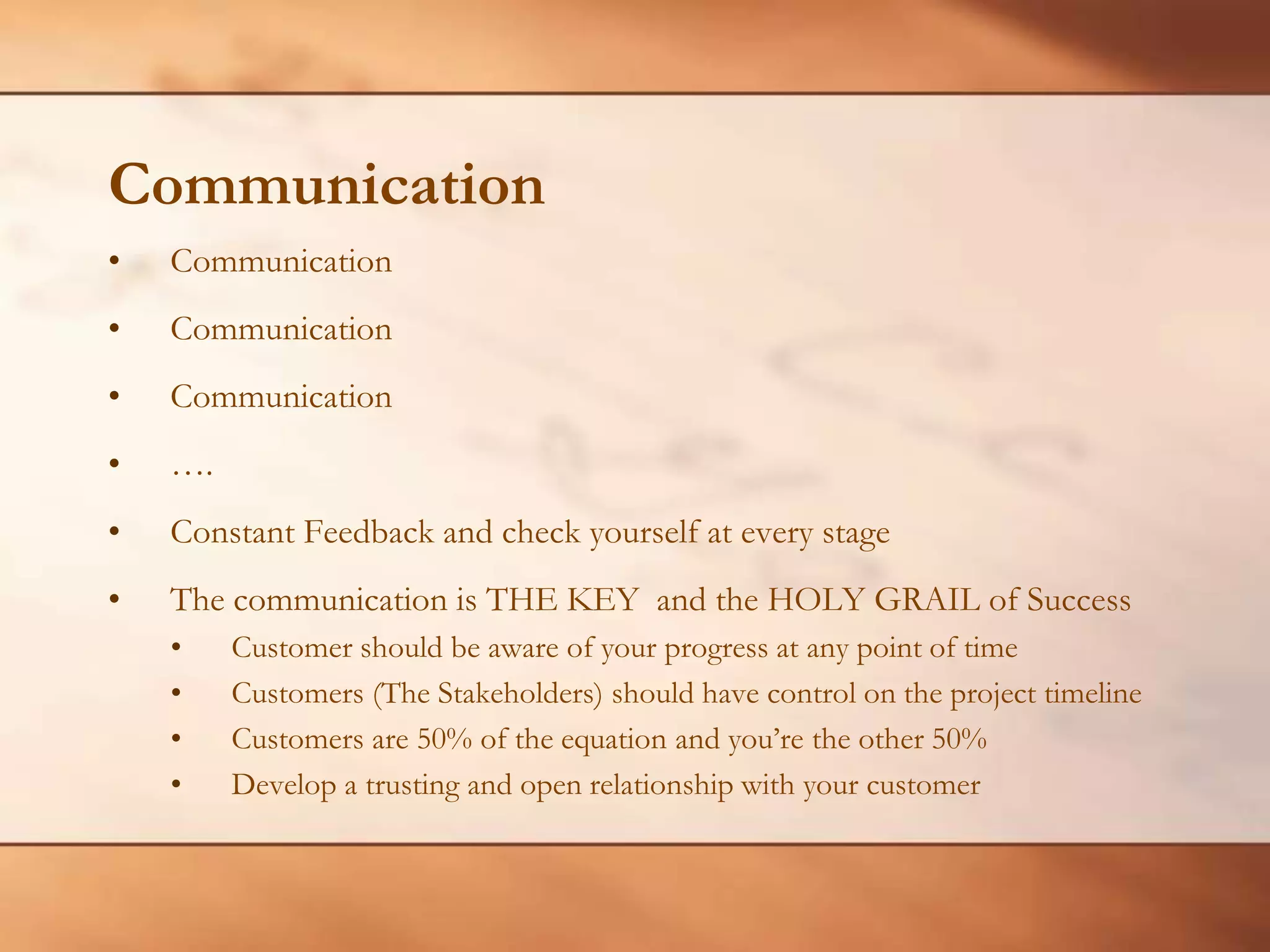 CommunicationCommunicationCommunicationCommunication….Constant Feedback and check yourself at every stageThe communication is THE KEY  and the HOLY GRAIL of SuccessCustomer should be aware of your progress at any point of timeCustomers (The Stakeholders) should have control on the project timelineCustomers are 50% of the equation and you’re the other 50%Develop a trusting and open relationship with your customer