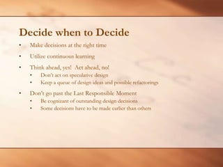 Decide when to DecideMake decisions at the right timeUtilize continuous learningThink ahead, yes!  Act ahead, no!Don’t act on speculative design Keep a queue of design ideas and possible refactoringsDon’t go past the Last Responsible MomentBe cognizant of outstanding design decisionsSome decisions have to be made earlier than others