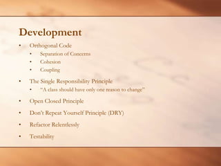 DevelopmentOrthogonal CodeSeparation of ConcernsCohesion CouplingThe Single Responsibility Principle“A class should have only one reason to change” Open Closed PrincipleDon’t Repeat Yourself Principle (DRY)Refactor RelentlesslyTestability