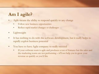 Am I agile?Agile means the ability to respond quickly to any changeFollow new business opportunitiesReflect rapid market changes or challengesLightweightIt has nothing to do with the software development, but it really helps to rapidly exploit business potentialYou have to have Agile company to really succeedIf your software team is agile and produces a ton of features but the sales and the marketing teams are not performing – it’ll not help you to grow your revenue as quickly as you’d like