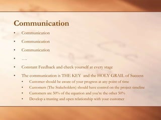 CommunicationCommunicationCommunicationCommunication….Constant Feedback and check yourself at every stageThe communication is THE KEY  and the HOLY GRAIL of SuccessCustomer should be aware of your progress at any point of timeCustomers (The Stakeholders) should have control on the project timelineCustomers are 50% of the equation and you’re the other 50%Develop a trusting and open relationship with your customer