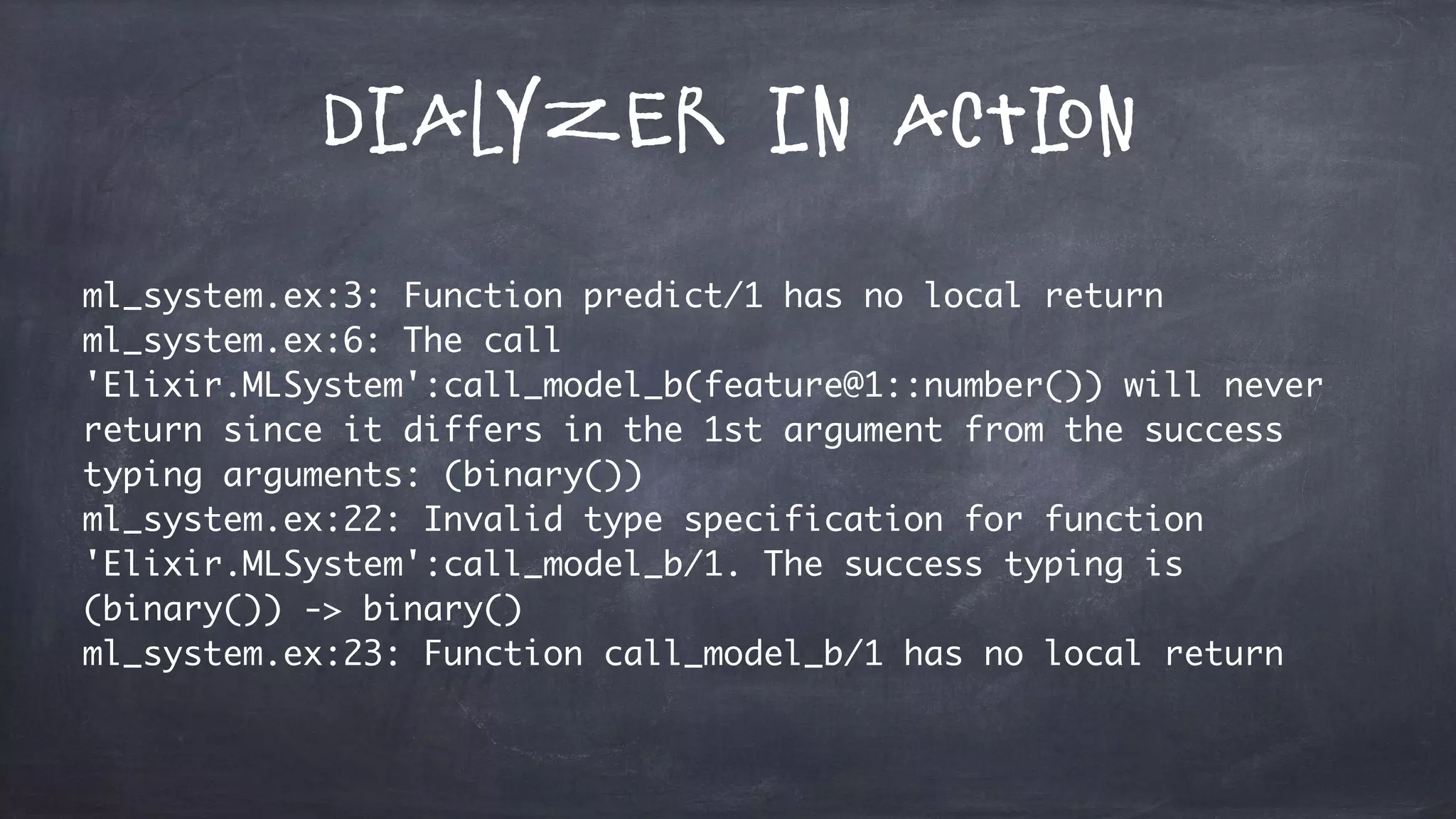 Dialyzer in Action
ml_system.ex:3: Function predict/1 has no local return
ml_system.ex:6: The call
'Elixir.MLSystem':call_model_b(feature@1::number()) will never
return since it differs in the 1st argument from the success
typing arguments: (binary())
ml_system.ex:22: Invalid type specification for function
'Elixir.MLSystem':call_model_b/1. The success typing is
(binary()) -> binary()
ml_system.ex:23: Function call_model_b/1 has no local return
 