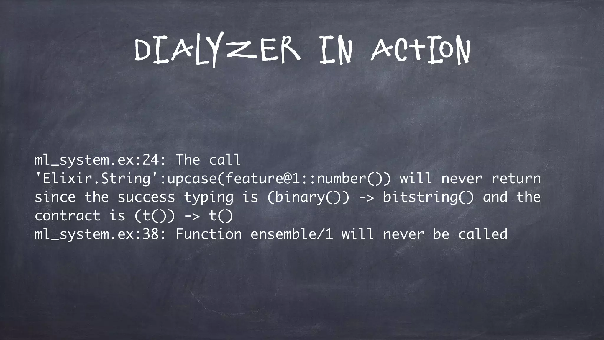 Dialyzer in Action
ml_system.ex:24: The call
'Elixir.String':upcase(feature@1::number()) will never return
since the success typing is (binary()) -> bitstring() and the
contract is (t()) -> t()
ml_system.ex:38: Function ensemble/1 will never be called
 