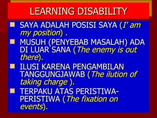 LEARNING DISABILITY SAYA ADALAH POSISI SAYA  ( I' am my position ) . MUSUH (PENYEBAB MASALAH) ADA DI LUAR SANA  ( The enemy is out there ). ILUSI KARENA PENGAMBILAN TANGGUNGJAWAB  ( The ilution of taking charge  ). TERPAKU ATAS PERISTIWA-PERISTIWA  ( The fixation on events ). 