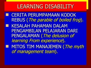 LEARNING DISABILITY CERITA PERUMPAMAAN KODOK REBUS  ( The parable of boiled frog ). KESALAH PAHAMAN DALAM PENGAMBILAN PELAJARAN DARI PENGALAMAN  ( The delusion of learning From experience ). MITOS TIM MANAJEMEN  ( The myth of management team ). 