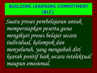BUILDING LEARNING COMMITMENT (BLC)   Suatu proses pembelajaran untuk mempersiapkan peserta guna mengikuti proses belajar secara individual, kelompok dan menyeluruh, yang mengubah diri kearah positif baik secara intelektual maupun emosional. 