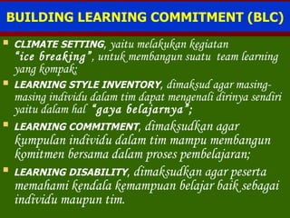 BUILDING LEARNING COMMITMENT (BLC) CLIMATE SETTING ,  yaitu melakukan kegiatan  “ice breaking” ,  untuk membangun suatu  team learning   yang kompak; LEARNING STYLE INVENTORY ,  dimaksud agar masing-masing individu dalam tim dapat mengenali dirinya sendiri yaitu dalam hal  “gaya belajarnya”; LEARNING COMMITMENT ,  dimaksudkan agar kumpulan individu dalam tim mampu membangun komitmen bersama dalam proses pembelajaran; LEARNING DISABILITY ,  dimaksudkan agar peserta memahami kendala kemampuan belajar baik sebagai individu maupun tim. 