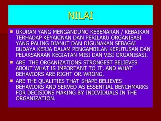 NILAI UKURAN YANG MENGANDUNG KEBENARAN / KEBAIKAN TERHADAP KEYAKINAN DAN PERILAKU ORGANISASI YANG PALING DIANUT DAN DIGUNAKAN SEBAGAI BUDAYA KERJA DALAM PENGAMBILAN KEPUTUSAN DAN PELAKSANAAN KEGIATAN MISI DAN VISI ORGANISASI. ARE  THE ORGANIZATIONS STRONGEST BELIEVES ABOUT WHAT IS IMPORTANT TO IT, AND WHAT BEHAVIORS ARE RIGHT OR WRONG. ARE THE QUALITIES THAT SHAPE BELIEVES BEHAVIORS AND SERVED AS ESSENTIAL BENCHMARKS FOR DECISIONS MAKING BY INDIVIDUALS IN THE ORGANIZATION. 