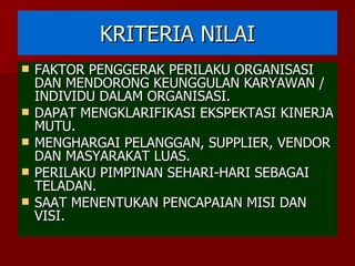 KRITERIA NILAI FAKTOR PENGGERAK PERILAKU ORGANISASI DAN MENDORONG KEUNGGULAN KARYAWAN / INDIVIDU DALAM ORGANISASI. DAPAT MENGKLARIFIKASI EKSPEKTASI KINERJA MUTU. MENGHARGAI PELANGGAN, SUPPLIER, VENDOR DAN MASYARAKAT LUAS. PERILAKU PIMPINAN SEHARI-HARI SEBAGAI TELADAN. SAAT MENENTUKAN PENCAPAIAN MISI DAN VISI. 