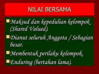 NILAI BERSAMA Maksud dan kepedulian kelompok (Shared Valued). Dianut seluruh Anggota / Sebagian besar. Membentuk perilaku kelompok. Enduring (bertahan lama). 