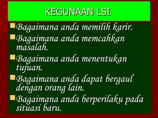 KEGUNAAN LSI  Bagaimana anda memilih karir. Bagaimana anda memcahkan masalah. Bagaimana anda menentukan tujuan. Bagaimana anda dapat bergaul dengan orang lain. Bagaimana anda berperilaku pada situasi baru. 