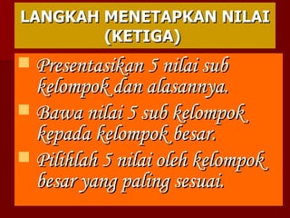 LANGKAH MENETAPKAN NILAI (KETIGA)   Presentasikan 5 nilai sub kelompok dan alasannya. Bawa nilai 5 sub kelompok kepada kelompok besar. Pilihlah 5 nilai oleh kelompok besar yang paling sesuai. 