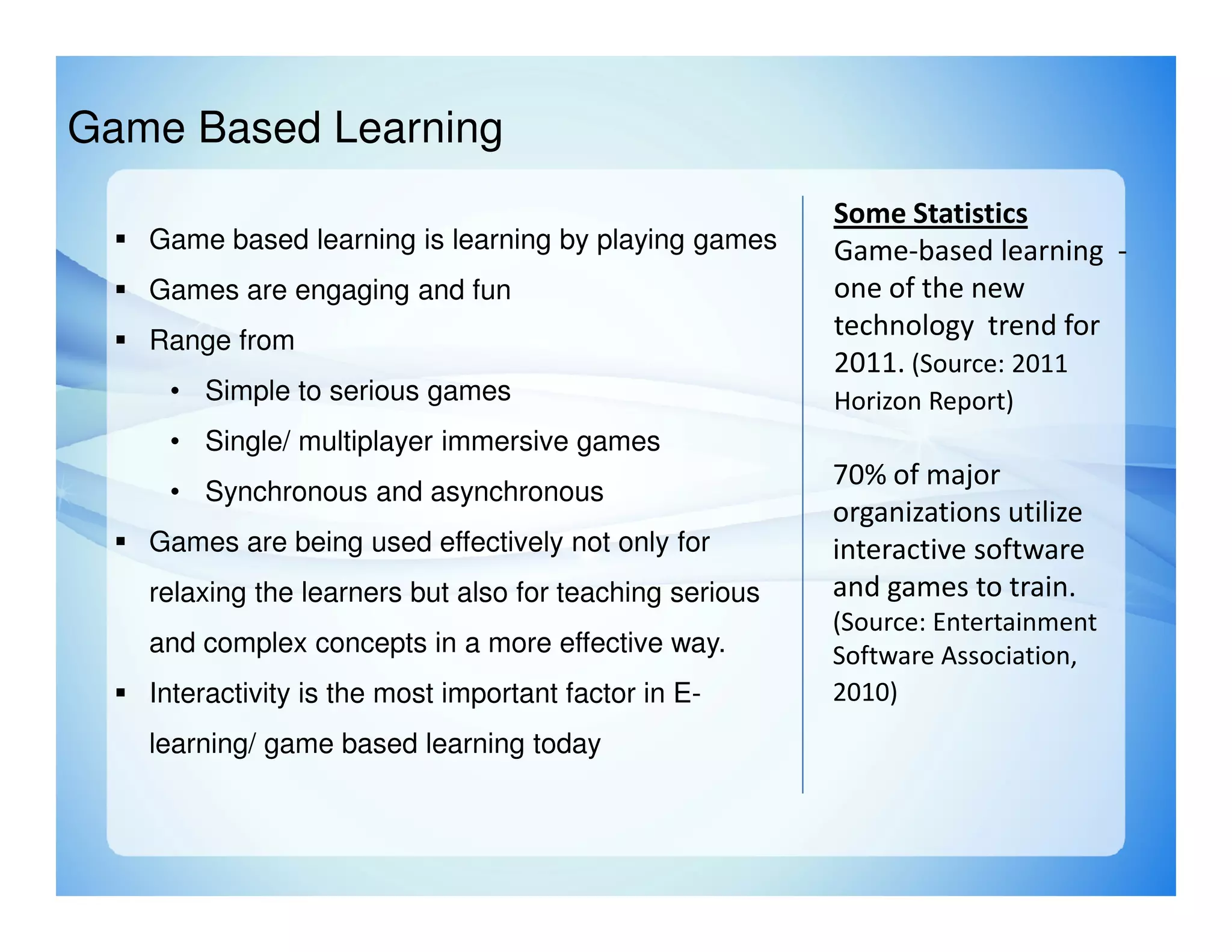 Game Based Learning
                                                         Some Statistics
   Game based learning is learning by playing games      Game-based learning -
   Games are engaging and fun                            one of the new
   Range from
                                                         technology trend for
                                                         2011. (Source: 2011
    • Simple to serious games                            Horizon Report)
    • Single/ multiplayer immersive games
                                                         70% of major
    • Synchronous and asynchronous
                                                         organizations utilize
   Games are being used effectively not only for         interactive software
   relaxing the learners but also for teaching serious   and games to train.
                                                         (Source: Entertainment
   and complex concepts in a more effective way.         Software Association,
   Interactivity is the most important factor in E-      2010)
   learning/ game based learning today
 
