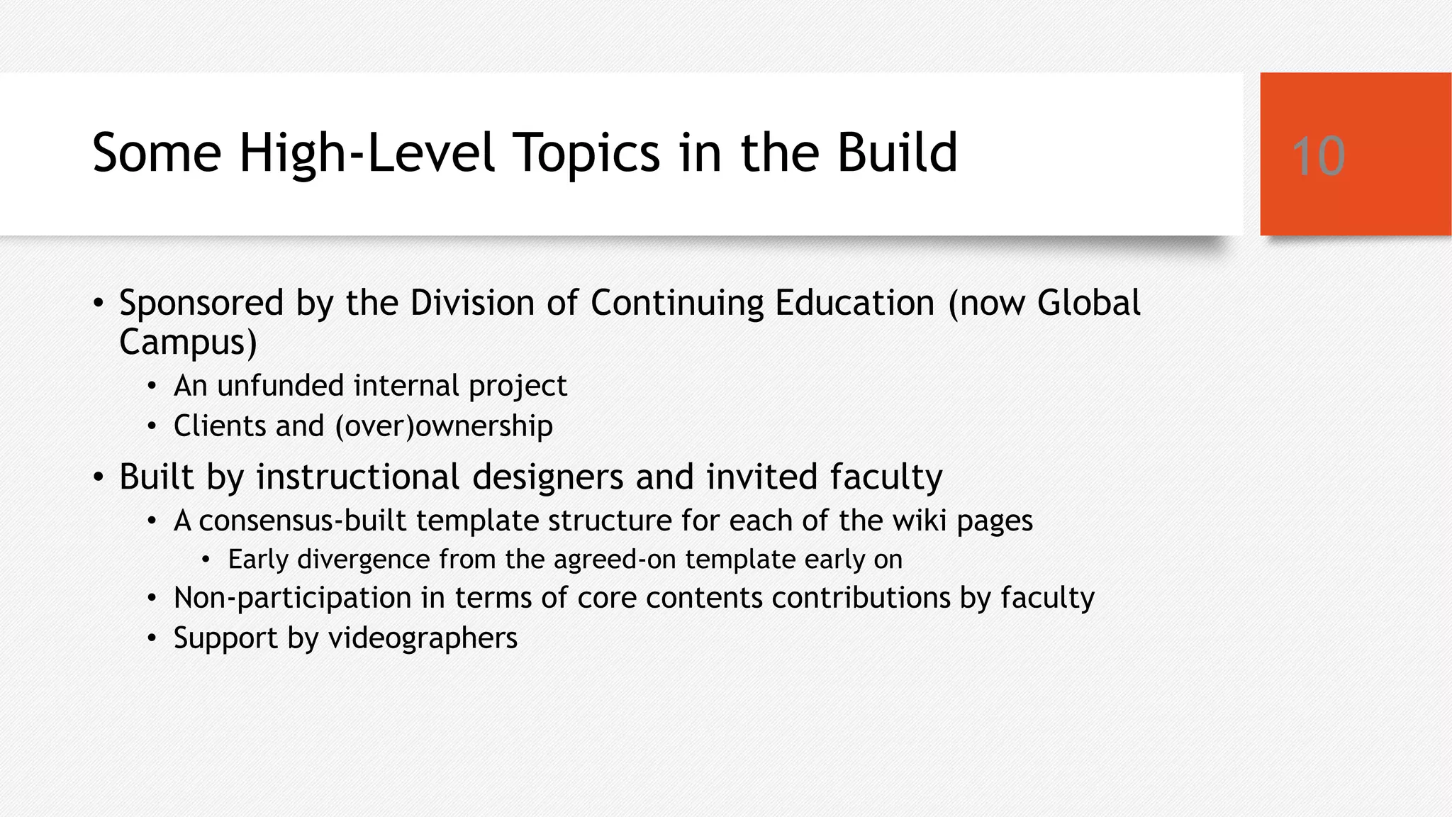 Some High-Level Topics in the Build
• Sponsored by the Division of Continuing Education (now Global
Campus)
• An unfunded internal project
• Clients and (over)ownership
• Built by instructional designers and invited faculty
• A consensus-built template structure for each of the wiki pages
• Early divergence from the agreed-on template early on
• Non-participation in terms of core contents contributions by faculty
• Support by videographers
10
 