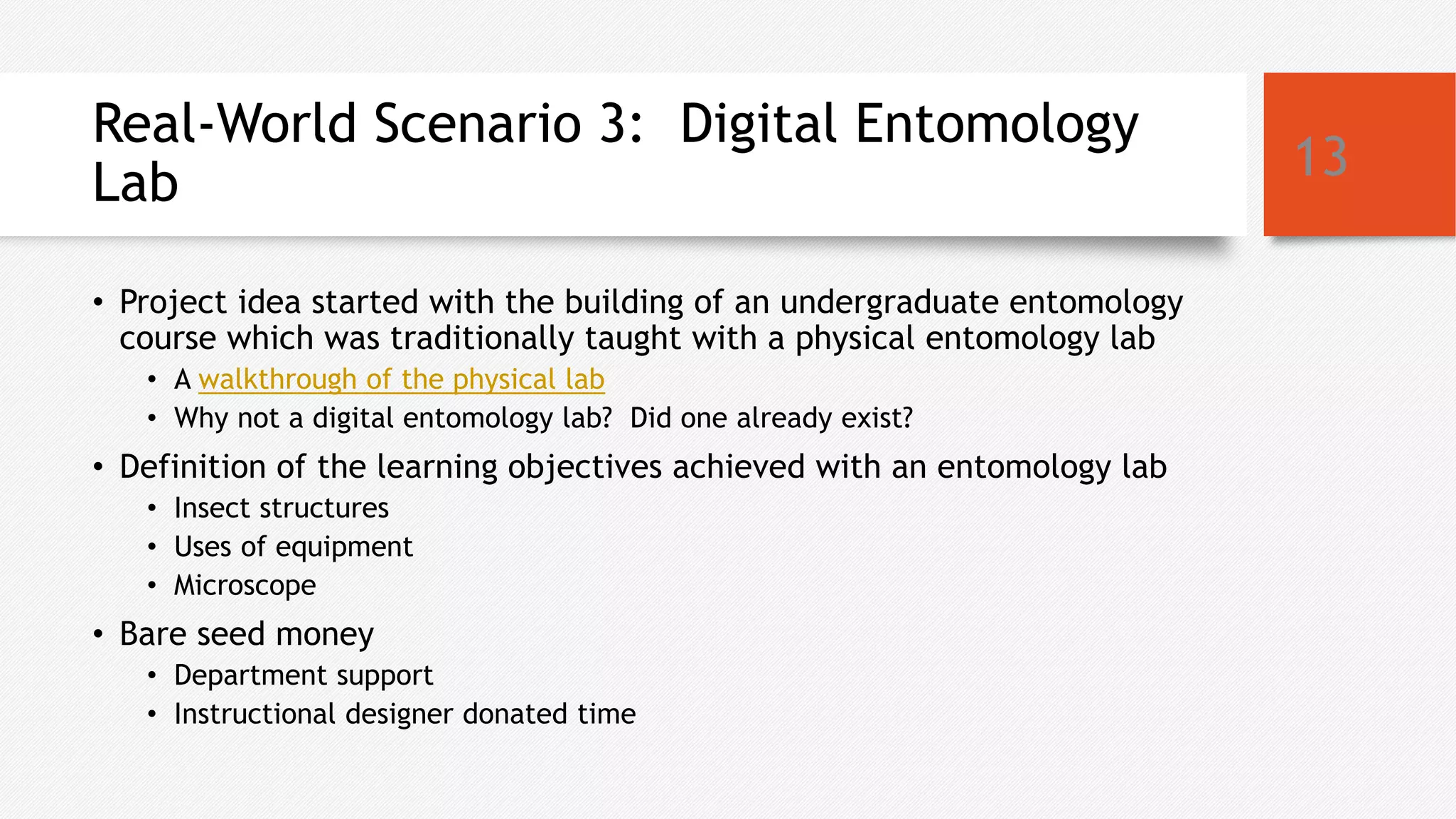 Real-World Scenario 3: Digital Entomology
Lab
• Project idea started with the building of an undergraduate entomology
course which was traditionally taught with a physical entomology lab
• A walkthrough of the physical lab
• Why not a digital entomology lab? Did one already exist?
• Definition of the learning objectives achieved with an entomology lab
• Insect structures
• Uses of equipment
• Microscope
• Bare seed money
• Department support
• Instructional designer donated time
13
 