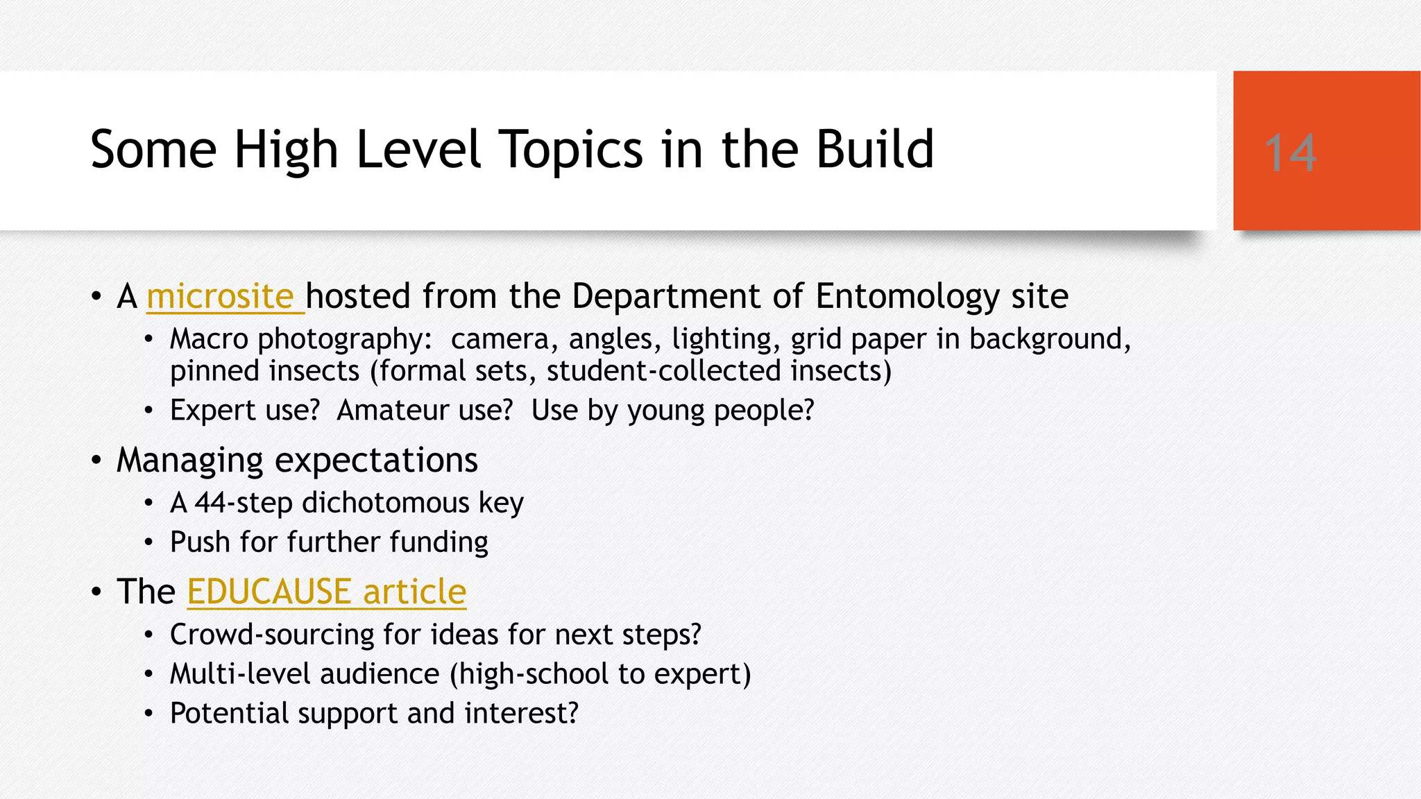 Some High Level Topics in the Build
• A microsite hosted from the Department of Entomology site
• Macro photography: camera, angles, lighting, grid paper in background,
pinned insects (formal sets, student-collected insects)
• Expert use? Amateur use? Use by young people?
• Managing expectations
• A 44-step dichotomous key
• Push for further funding
• The EDUCAUSE article
• Crowd-sourcing for ideas for next steps?
• Multi-level audience (high-school to expert)
• Potential support and interest?
14
 