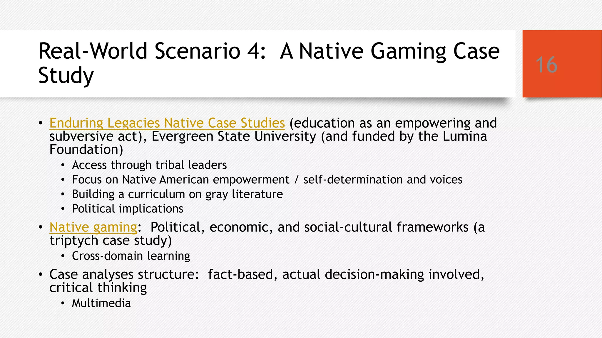 Real-World Scenario 4: A Native Gaming Case
Study
• Enduring Legacies Native Case Studies (education as an empowering and
subversive act), Evergreen State University (and funded by the Lumina
Foundation)
• Access through tribal leaders
• Focus on Native American empowerment / self-determination and voices
• Building a curriculum on gray literature
• Political implications
• Native gaming: Political, economic, and social-cultural frameworks (a
triptych case study)
• Cross-domain learning
• Case analyses structure: fact-based, actual decision-making involved,
critical thinking
• Multimedia
16
 