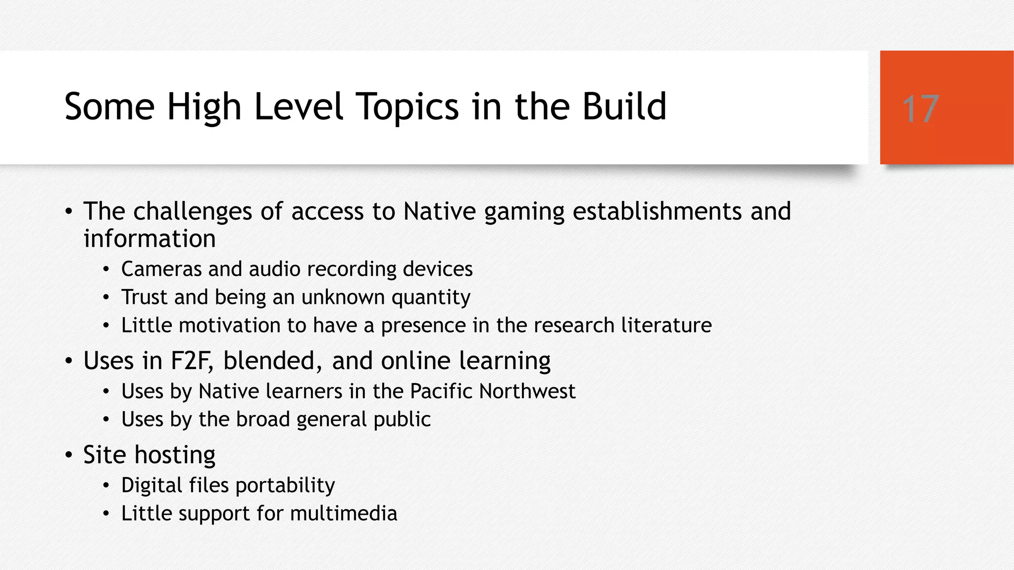 Some High Level Topics in the Build
• The challenges of access to Native gaming establishments and
information
• Cameras and audio recording devices
• Trust and being an unknown quantity
• Little motivation to have a presence in the research literature
• Uses in F2F, blended, and online learning
• Uses by Native learners in the Pacific Northwest
• Uses by the broad general public
• Site hosting
• Digital files portability
• Little support for multimedia
17
 