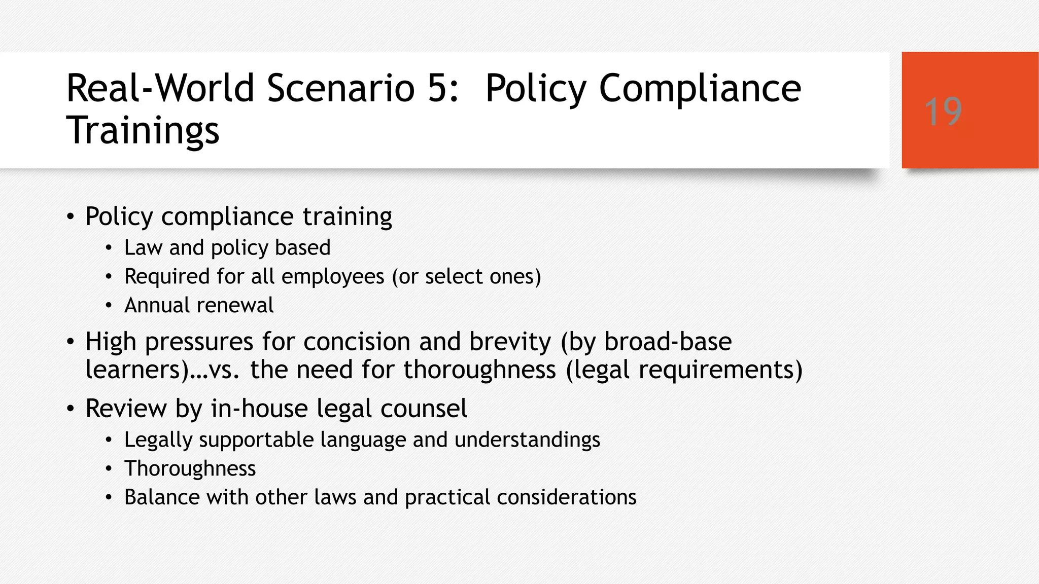 Real-World Scenario 5: Policy Compliance
Trainings
• Policy compliance training
• Law and policy based
• Required for all employees (or select ones)
• Annual renewal
• High pressures for concision and brevity (by broad-base
learners)…vs. the need for thoroughness (legal requirements)
• Review by in-house legal counsel
• Legally supportable language and understandings
• Thoroughness
• Balance with other laws and practical considerations
19
 