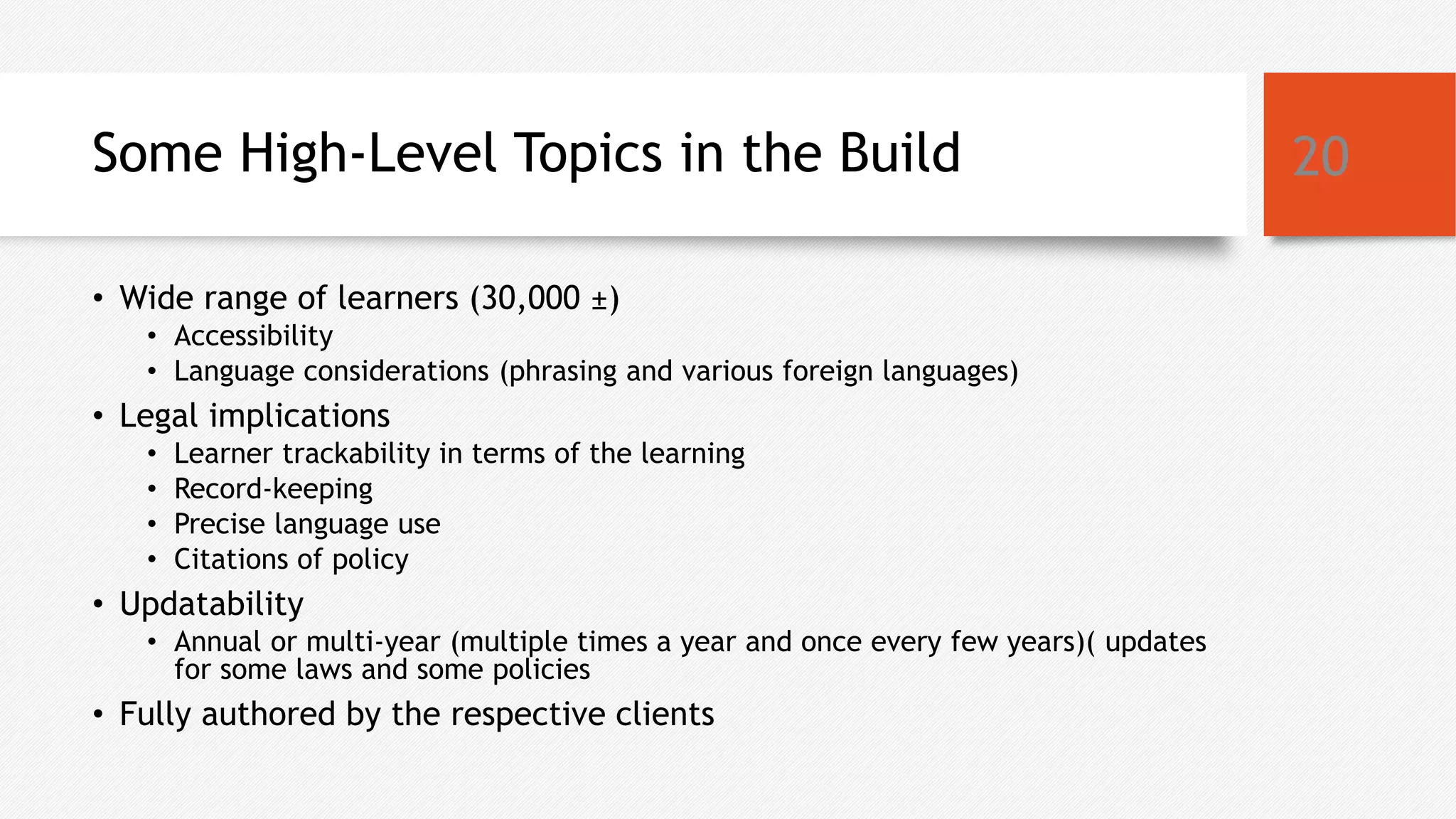 Some High-Level Topics in the Build
• Wide range of learners (30,000 ±)
• Accessibility
• Language considerations (phrasing and various foreign languages)
• Legal implications
• Learner trackability in terms of the learning
• Record-keeping
• Precise language use
• Citations of policy
• Updatability
• Annual or multi-year (multiple times a year and once every few years)( updates
for some laws and some policies
• Fully authored by the respective clients
20
 