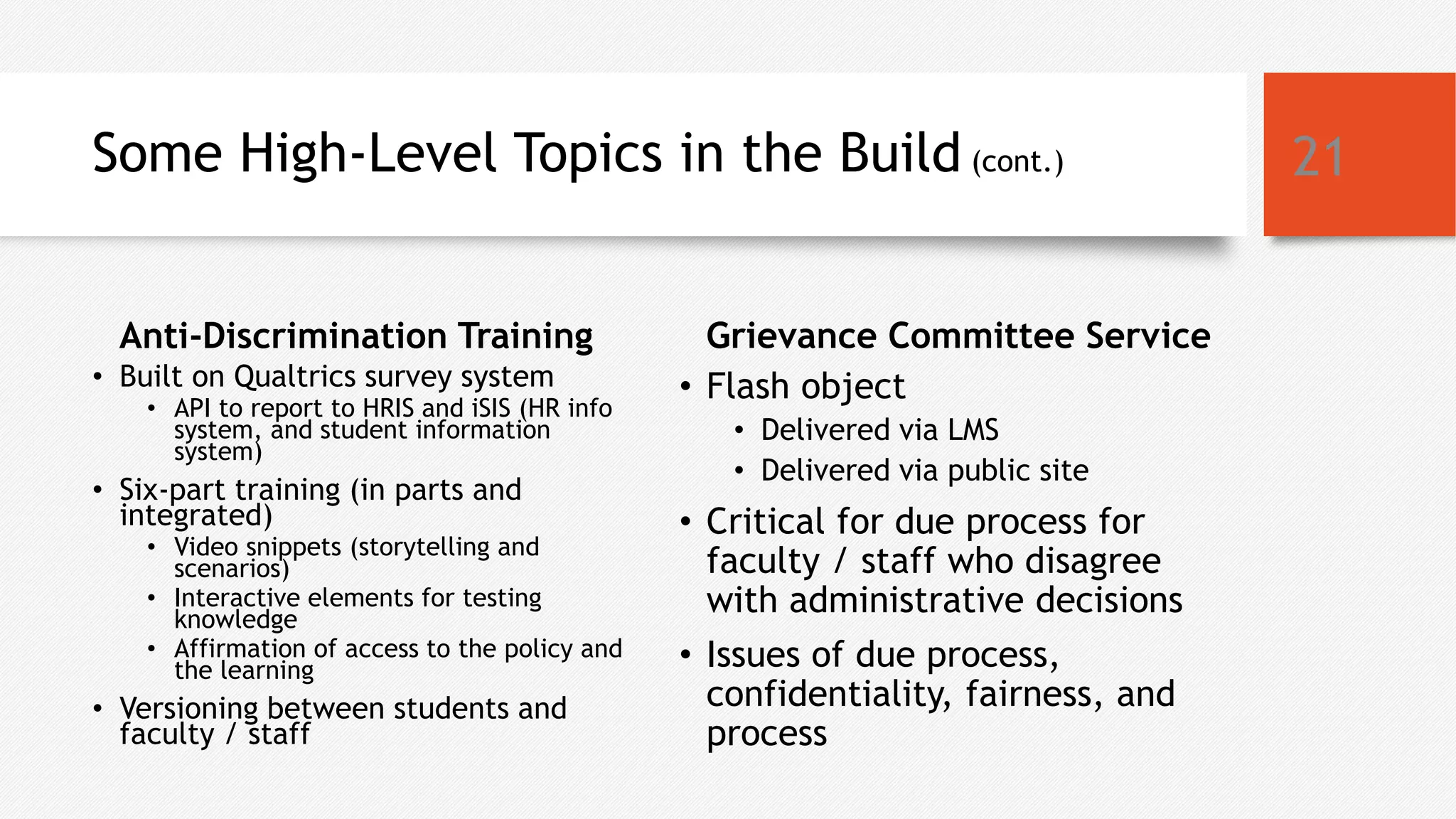 Some High-Level Topics in the Build (cont.)
Anti-Discrimination Training
• Built on Qualtrics survey system
• API to report to HRIS and iSIS (HR info
system, and student information
system)
• Six-part training (in parts and
integrated)
• Video snippets (storytelling and
scenarios)
• Interactive elements for testing
knowledge
• Affirmation of access to the policy and
the learning
• Versioning between students and
faculty / staff
Grievance Committee Service
• Flash object
• Delivered via LMS
• Delivered via public site
• Critical for due process for
faculty / staff who disagree
with administrative decisions
• Issues of due process,
confidentiality, fairness, and
process
21
 
