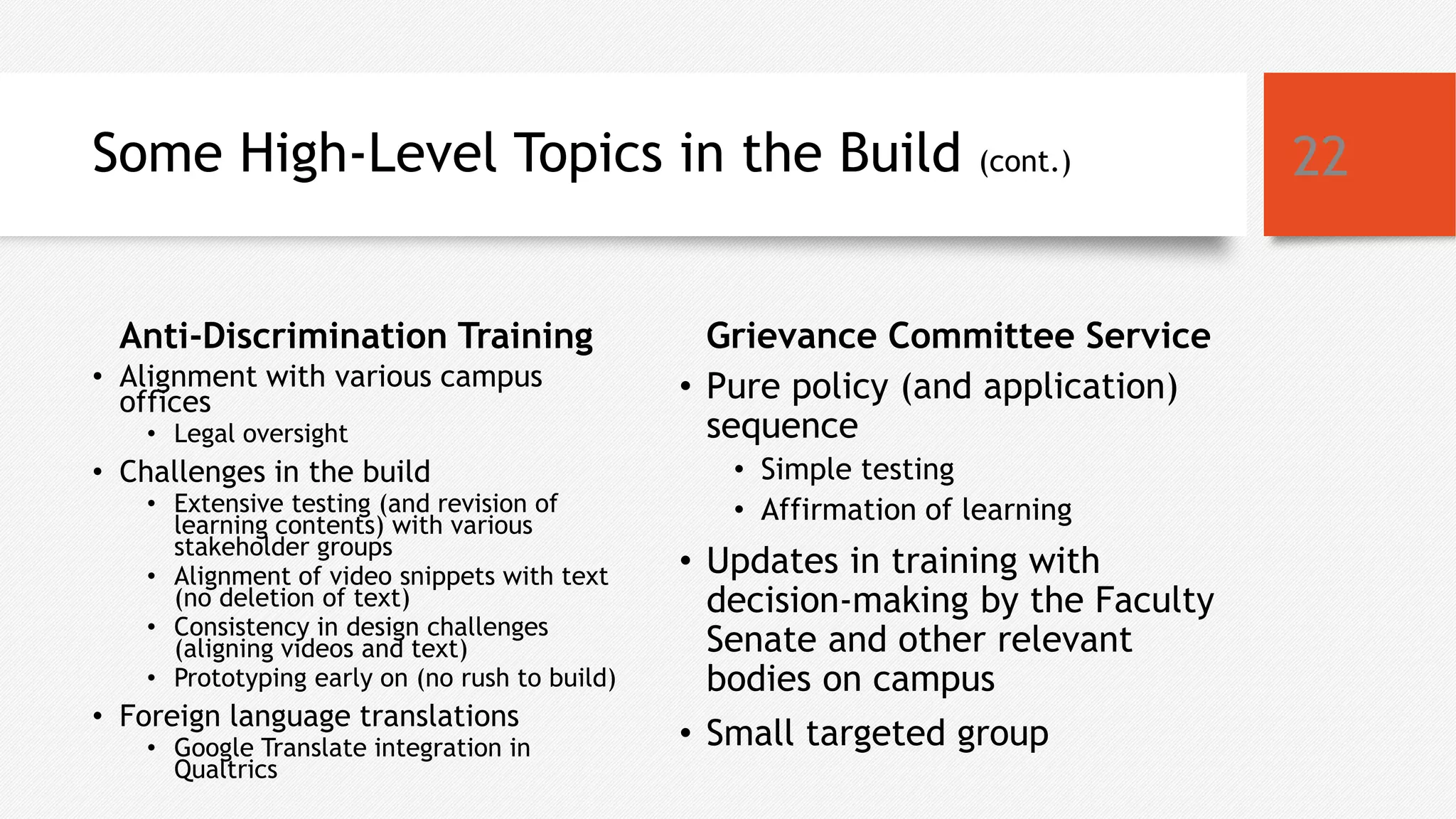 Some High-Level Topics in the Build (cont.)
Anti-Discrimination Training
• Alignment with various campus
offices
• Legal oversight
• Challenges in the build
• Extensive testing (and revision of
learning contents) with various
stakeholder groups
• Alignment of video snippets with text
(no deletion of text)
• Consistency in design challenges
(aligning videos and text)
• Prototyping early on (no rush to build)
• Foreign language translations
• Google Translate integration in
Qualtrics
Grievance Committee Service
• Pure policy (and application)
sequence
• Simple testing
• Affirmation of learning
• Updates in training with
decision-making by the Faculty
Senate and other relevant
bodies on campus
• Small targeted group
22
 