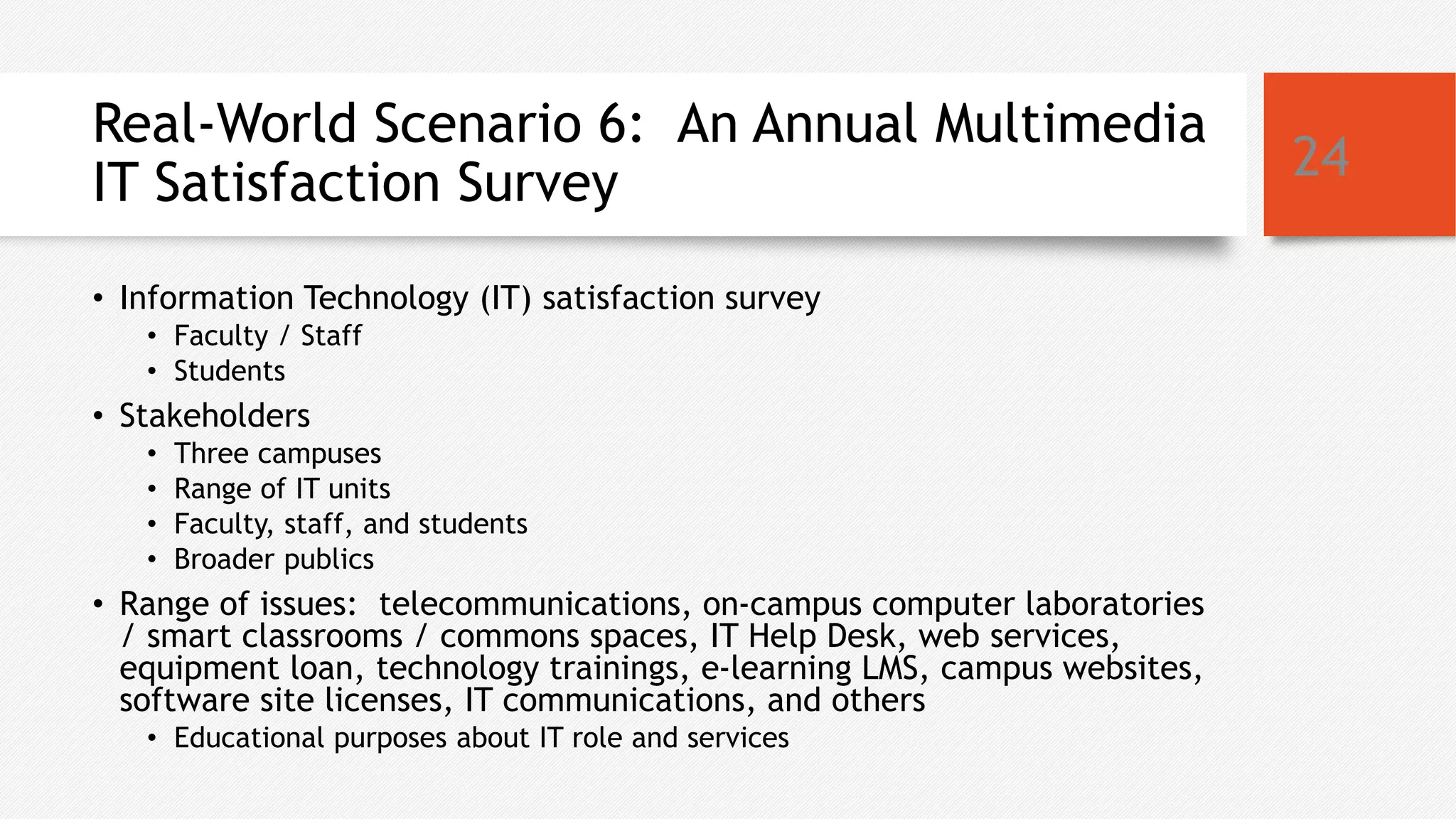 Real-World Scenario 6: An Annual Multimedia
IT Satisfaction Survey
• Information Technology (IT) satisfaction survey
• Faculty / Staff
• Students
• Stakeholders
• Three campuses
• Range of IT units
• Faculty, staff, and students
• Broader publics
• Range of issues: telecommunications, on-campus computer laboratories
/ smart classrooms / commons spaces, IT Help Desk, web services,
equipment loan, technology trainings, e-learning LMS, campus websites,
software site licenses, IT communications, and others
• Educational purposes about IT role and services
24
 