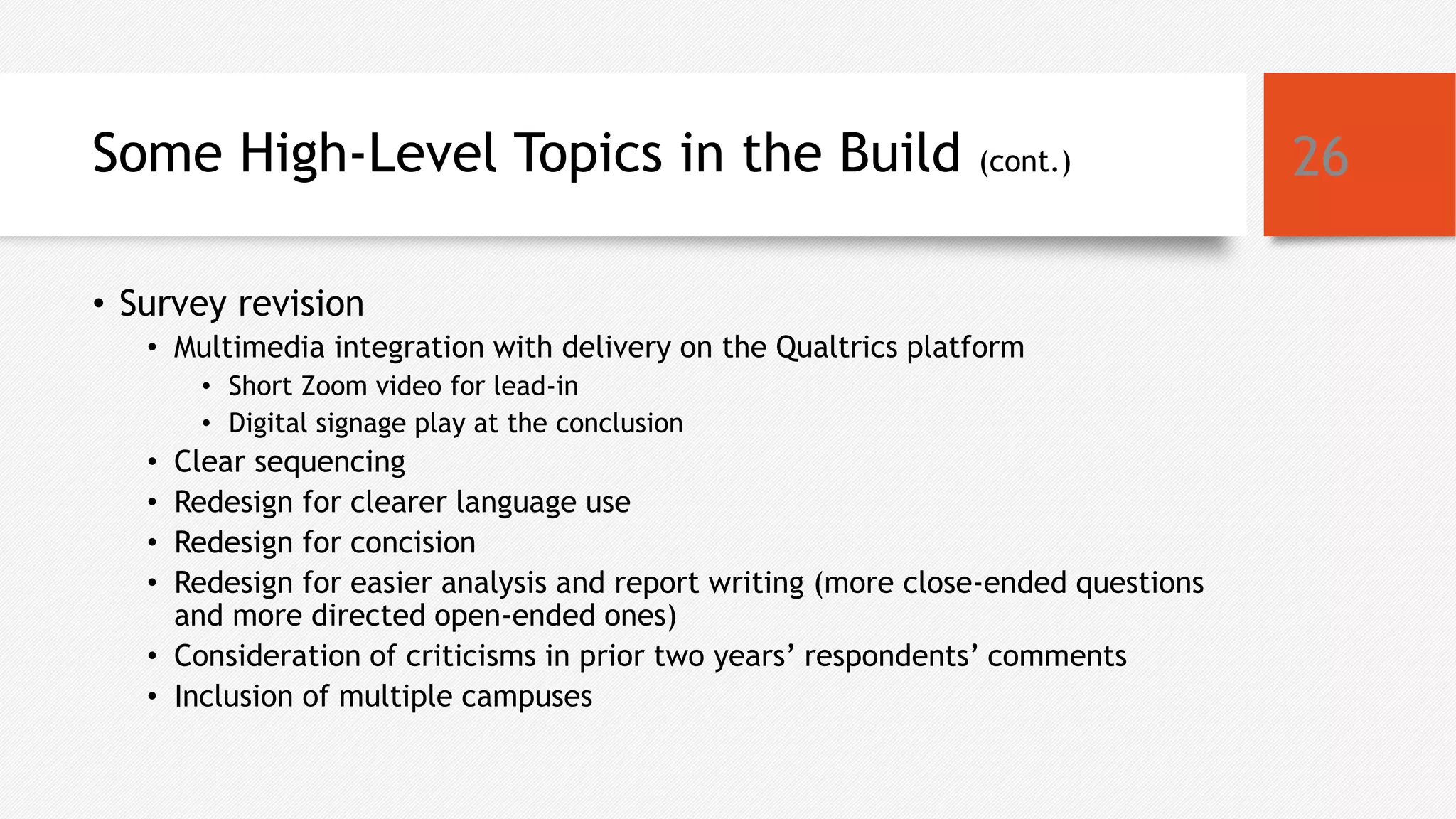 Some High-Level Topics in the Build (cont.)
• Survey revision
• Multimedia integration with delivery on the Qualtrics platform
• Short Zoom video for lead-in
• Digital signage play at the conclusion
• Clear sequencing
• Redesign for clearer language use
• Redesign for concision
• Redesign for easier analysis and report writing (more close-ended questions
and more directed open-ended ones)
• Consideration of criticisms in prior two years’ respondents’ comments
• Inclusion of multiple campuses
26
 