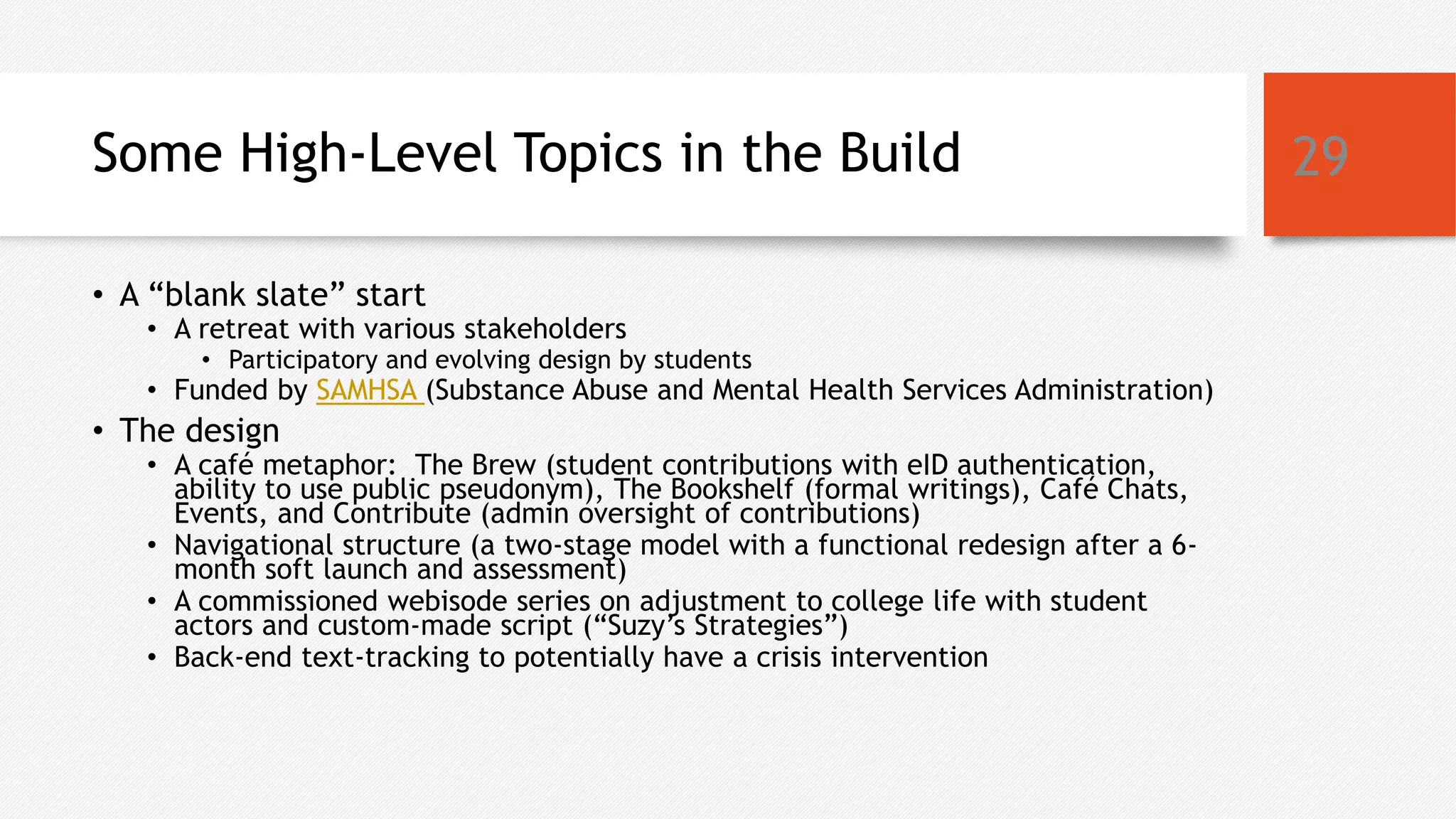 Some High-Level Topics in the Build
• A “blank slate” start
• A retreat with various stakeholders
• Participatory and evolving design by students
• Funded by SAMHSA (Substance Abuse and Mental Health Services Administration)
• The design
• A café metaphor: The Brew (student contributions with eID authentication,
ability to use public pseudonym), The Bookshelf (formal writings), Café Chats,
Events, and Contribute (admin oversight of contributions)
• Navigational structure (a two-stage model with a functional redesign after a 6-
month soft launch and assessment)
• A commissioned webisode series on adjustment to college life with student
actors and custom-made script (“Suzy’s Strategies”)
• Back-end text-tracking to potentially have a crisis intervention
29
 