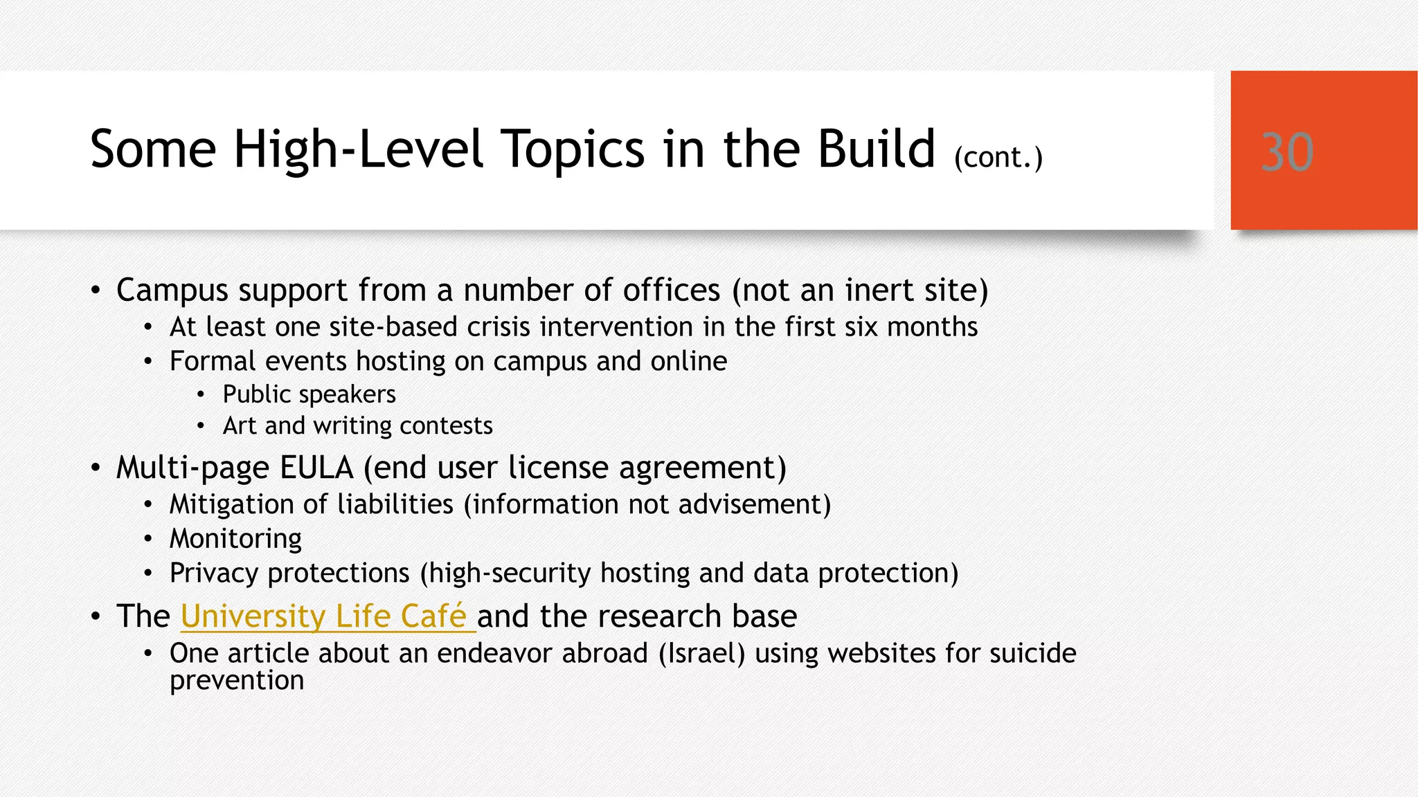 Some High-Level Topics in the Build (cont.)
• Campus support from a number of offices (not an inert site)
• At least one site-based crisis intervention in the first six months
• Formal events hosting on campus and online
• Public speakers
• Art and writing contests
• Multi-page EULA (end user license agreement)
• Mitigation of liabilities (information not advisement)
• Monitoring
• Privacy protections (high-security hosting and data protection)
• The University Life Café and the research base
• One article about an endeavor abroad (Israel) using websites for suicide
prevention
30
 