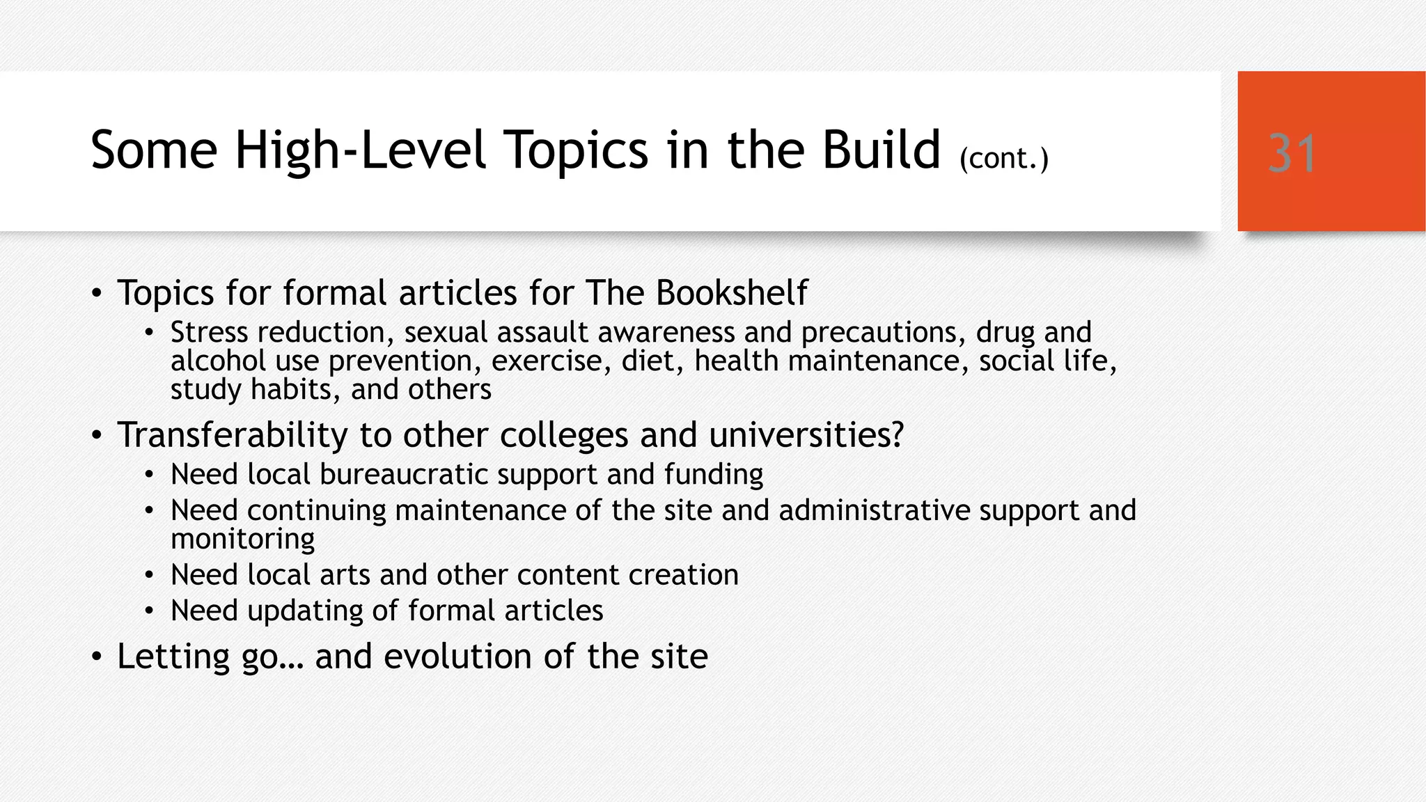 Some High-Level Topics in the Build (cont.)
• Topics for formal articles for The Bookshelf
• Stress reduction, sexual assault awareness and precautions, drug and
alcohol use prevention, exercise, diet, health maintenance, social life,
study habits, and others
• Transferability to other colleges and universities?
• Need local bureaucratic support and funding
• Need continuing maintenance of the site and administrative support and
monitoring
• Need local arts and other content creation
• Need updating of formal articles
• Letting go… and evolution of the site
31
 