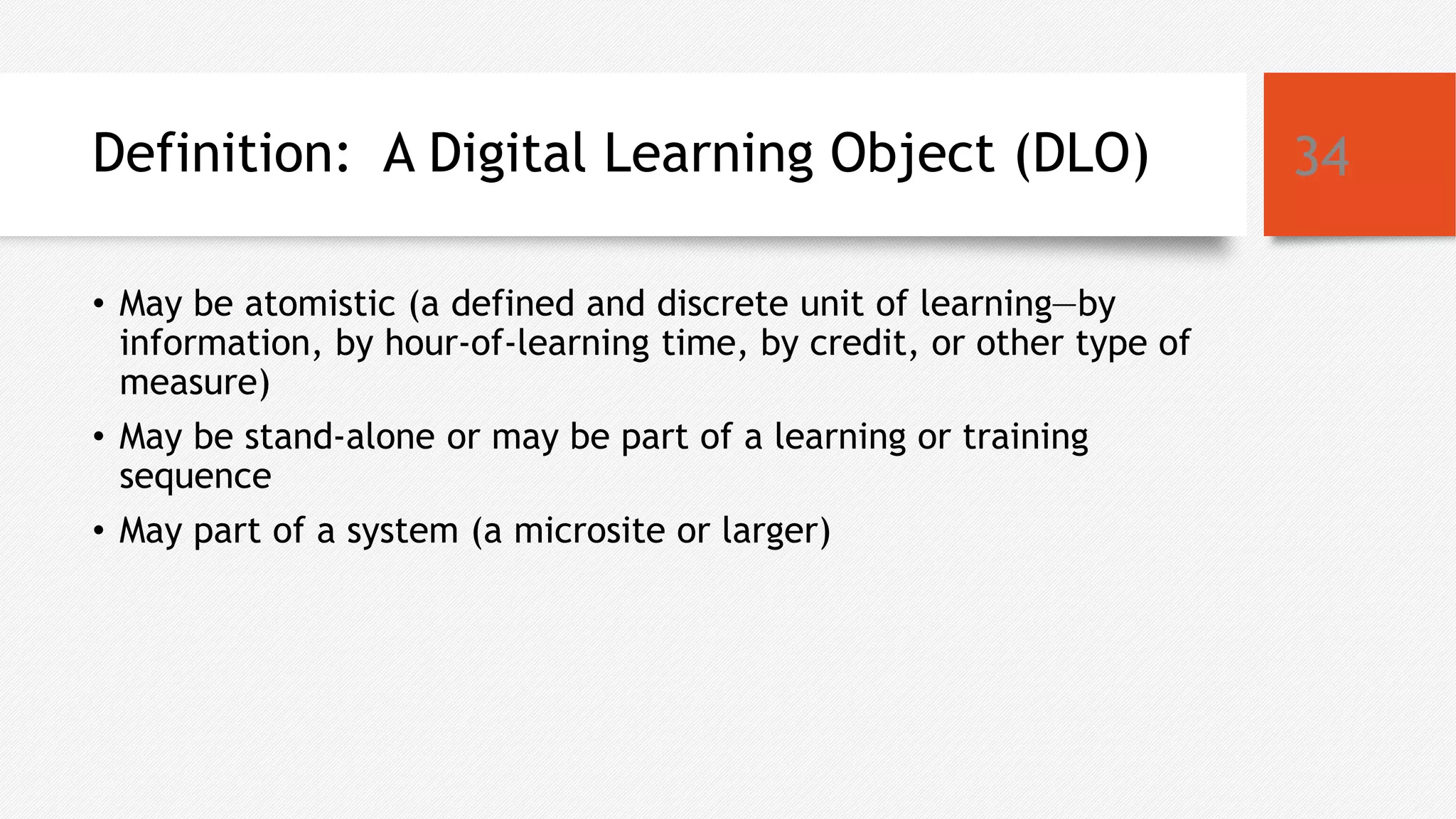 Definition: A Digital Learning Object (DLO)
• May be atomistic (a defined and discrete unit of learning—by
information, by hour-of-learning time, by credit, or other type of
measure)
• May be stand-alone or may be part of a learning or training
sequence
• May part of a system (a microsite or larger)
34
 